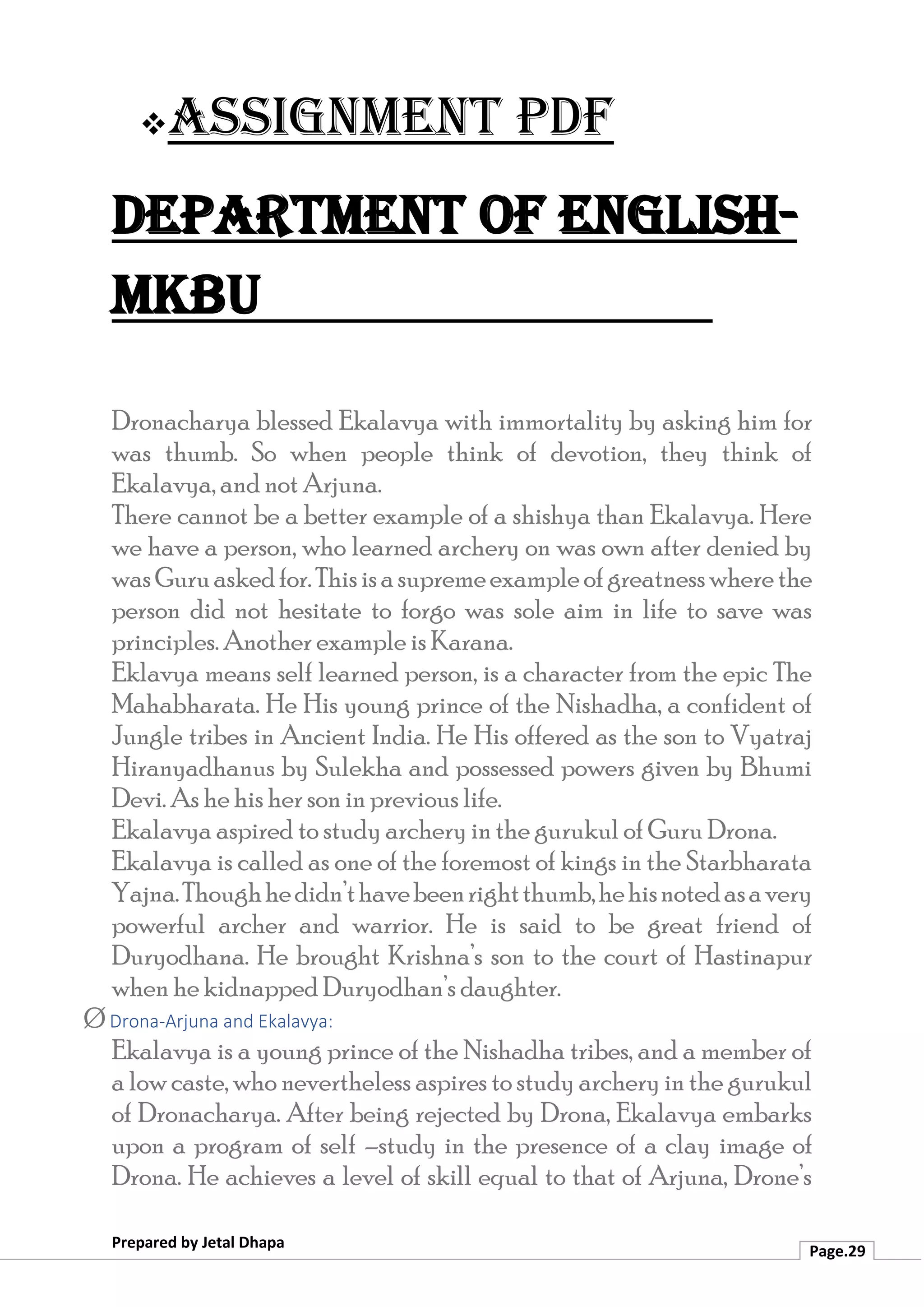 ❖Assignment PDF
Department of English-
MKBU
Prepared by Jetal Dhapa
Page.29
Dronacharya blessed Ekalavya with immortality by asking him for
was thumb. So when people think of devotion, they think of
Ekalavya, and not Arjuna.
There cannot be a better example of a shishya than Ekalavya. Here
we have a person, who learned archery on was own after denied by
wasGuruaskedfor.Thisisasupremeexampleofgreatnesswherethe
person did not hesitate to forgo was sole aim in life to save was
principles. Another example is Karana.
Eklavya means self learned person, is a character from the epic The
Mahabharata. He His young prince of the Nishadha, a confident of
Jungle tribes in Ancient India. He His offered as the son to Vyatraj
Hiranyadhanus by Sulekha and possessed powers given by Bhumi
Devi. As he his her son in previous life.
Ekalavya aspired to study archery in the gurukul of Guru Drona.
Ekalavya is called as one of the foremost of kings in the Starbharata
Yajna.Thoughhedidn’thavebeenrightthumb,hehisnotedasavery
powerful archer and warrior. He is said to be great friend of
Duryodhana. He brought Krishna’s son to the court of Hastinapur
when he kidnapped Duryodhan’s daughter.
Ø Drona-Arjuna and Ekalavya:
Ekalavya is a young prince of the Nishadha tribes, and a member of
a low caste, who nevertheless aspires to study archery in the gurukul
of Dronacharya. After being rejected by Drona, Ekalavya embarks
upon a program of self –study in the presence of a clay image of
Drona. He achieves a level of skill equal to that of Arjuna, Drone’s
 