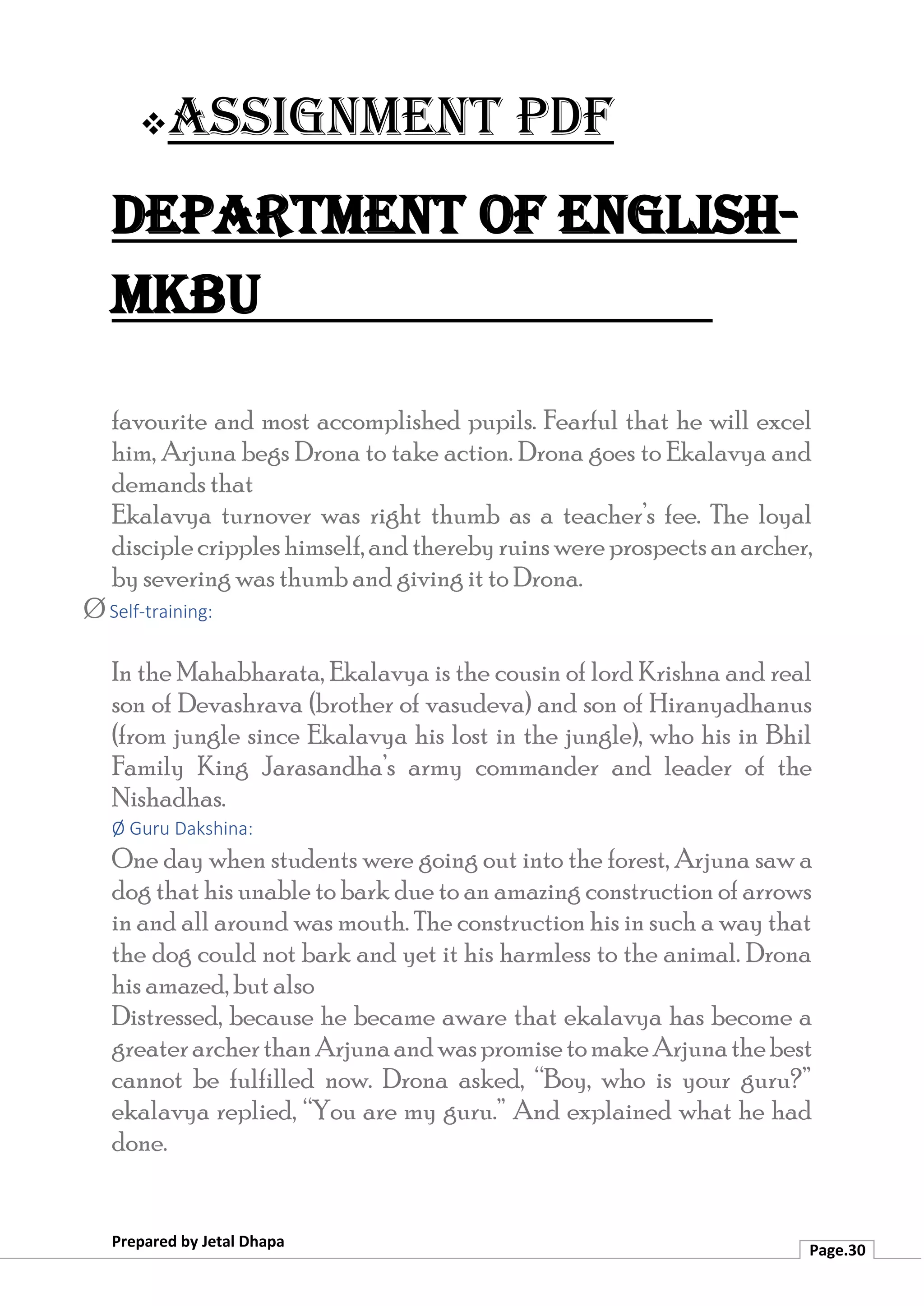 ❖Assignment PDF
Department of English-
MKBU
Prepared by Jetal Dhapa
Page.30
favourite and most accomplished pupils. Fearful that he will excel
him, Arjuna begs Drona to take action. Drona goes to Ekalavya and
demands that
Ekalavya turnover was right thumb as a teacher’s fee. The loyal
disciplecripples himself,andtherebyruinswere prospectsanarcher,
by severing was thumb and giving it to Drona.
Ø Self-training:
In the Mahabharata, Ekalavya is the cousin of lord Krishna and real
son of Devashrava (brother of vasudeva) and son of Hiranyadhanus
(from jungle since Ekalavya his lost in the jungle), who his in Bhil
Family King Jarasandha’s army commander and leader of the
Nishadhas.
Ø Guru Dakshina:
One day when students were going out into the forest, Arjuna saw a
dog that his unable to bark due to an amazing construction of arrows
in and all around was mouth. The construction his in such a way that
the dog could not bark and yet it his harmless to the animal. Drona
his amazed, but also
Distressed, because he became aware that ekalavya has become a
greaterarcherthanArjunaandwaspromisetomakeArjunathebest
cannot be fulfilled now. Drona asked, “Boy, who is your guru?”
ekalavya replied, “You are my guru.” And explained what he had
done.
 