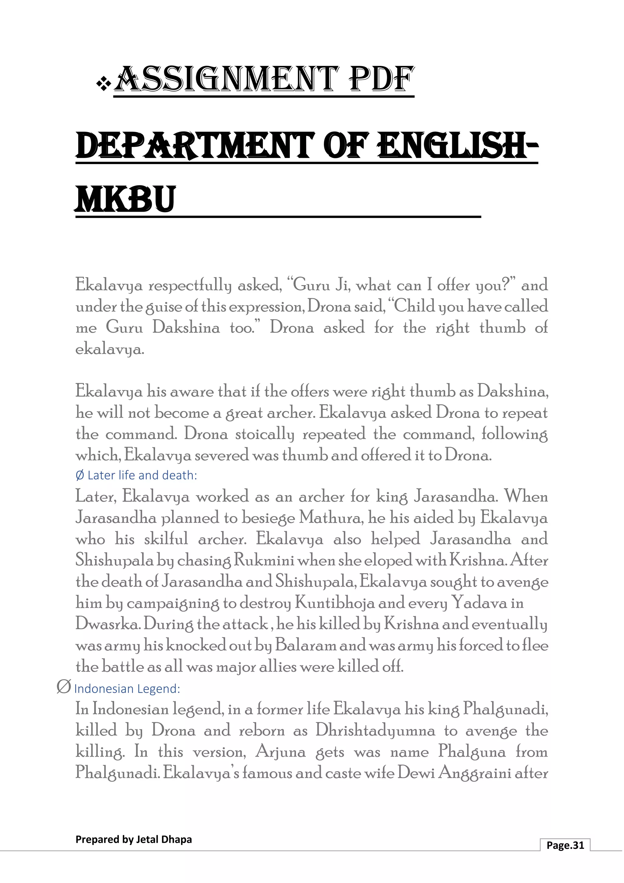 ❖Assignment PDF
Department of English-
MKBU
Prepared by Jetal Dhapa
Page.31
Ekalavya respectfully asked, “Guru Ji, what can I offer you?” and
undertheguiseofthisexpression,Dronasaid,“Childyouhavecalled
me Guru Dakshina too.” Drona asked for the right thumb of
ekalavya.
Ekalavya his aware that if the offers were right thumb as Dakshina,
he will not become a great archer. Ekalavya asked Drona to repeat
the command. Drona stoically repeated the command, following
which, Ekalavya severed was thumb and offered it to Drona.
Ø Later life and death:
Later, Ekalavya worked as an archer for king Jarasandha. When
Jarasandha planned to besiege Mathura, he his aided by Ekalavya
who his skilful archer. Ekalavya also helped Jarasandha and
ShishupalabychasingRukminiwhensheelopedwithKrishna.After
thedeathofJarasandhaandShishupala,Ekalavya soughttoavenge
him by campaigning to destroy Kuntibhoja and every Yadava in
Dwasrka.Duringtheattack,hehiskilledbyKrishnaandeventually
wasarmyhisknockedoutbyBalaramandwasarmyhisforcedtoflee
the battle as all was major allies were killed off.
Ø Indonesian Legend:
In Indonesian legend, in a former life Ekalavya his king Phalgunadi,
killed by Drona and reborn as Dhrishtadyumna to avenge the
killing. In this version, Arjuna gets was name Phalguna from
Phalgunadi. Ekalavya’s famous and caste wife Dewi Anggraini after
 