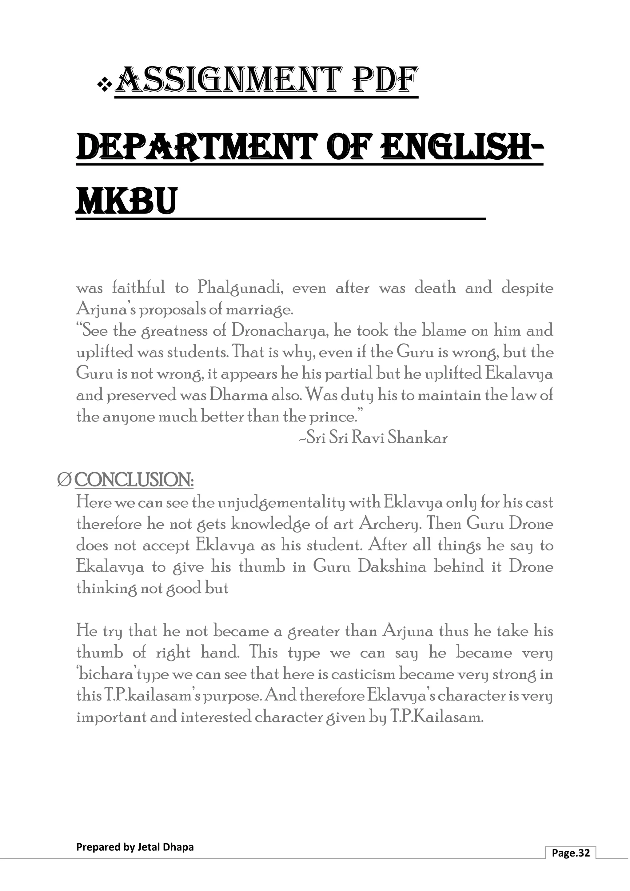 ❖Assignment PDF
Department of English-
MKBU
Prepared by Jetal Dhapa
Page.32
was faithful to Phalgunadi, even after was death and despite
Arjuna’s proposals of marriage.
“See the greatness of Dronacharya, he took the blame on him and
uplifted was students. That is why, even if the Guru is wrong, but the
Guru is not wrong, it appears he his partial but he uplifted Ekalavya
and preserved was Dharma also. Was duty his to maintain the law of
the anyone much better than the prince.”
-Sri Sri Ravi Shankar
Ø CONCLUSION:
HerewecanseetheunjudgementalitywithEklavyaonlyforhiscast
therefore he not gets knowledge of art Archery. Then Guru Drone
does not accept Eklavya as his student. After all things he say to
Ekalavya to give his thumb in Guru Dakshina behind it Drone
thinking not good but
He try that he not became a greater than Arjuna thus he take his
thumb of right hand. This type we can say he became very
‘bichara’type we can see that here is casticism became very strong in
thisT.P.kailasam’spurpose.AndthereforeEklavya’scharacterisvery
important and interested character given by T.P.Kailasam.
 