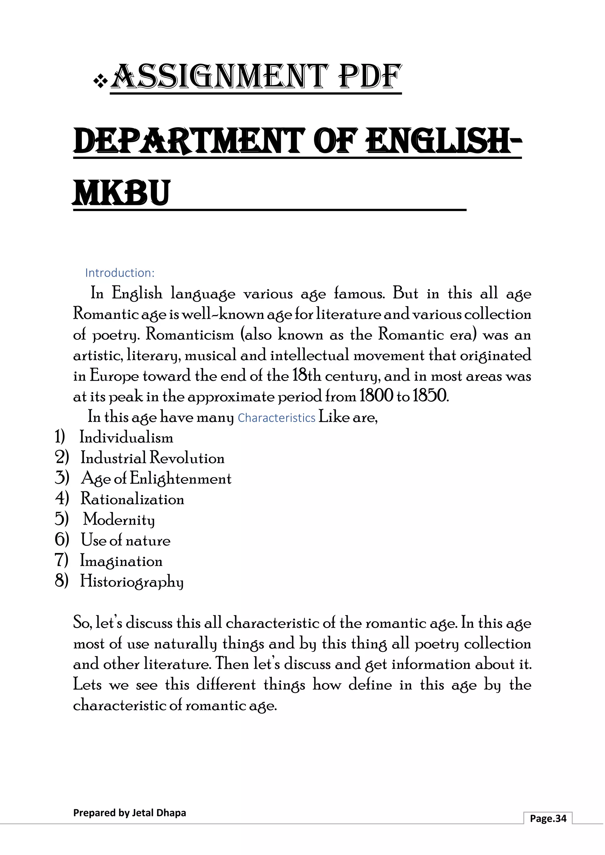 ❖Assignment PDF
Department of English-
MKBU
Prepared by Jetal Dhapa
Page.34
Introduction:
In English language various age famous. But in this all age
Romanticageiswell-knownageforliteratureandvariouscollection
of poetry. Romanticism (also known as the Romantic era) was an
artistic, literary, musical and intellectual movement that originated
in Europe toward the end of the 18th century, and in most areas was
at its peak in the approximate period from 1800 to 1850.
In this age have many Characteristics Like are,
1) Individualism
2) Industrial Revolution
3) Age of Enlightenment
4) Rationalization
5) Modernity
6) Use of nature
7) Imagination
8) Historiography
So, let’s discuss this all characteristic of the romantic age. In this age
most of use naturally things and by this thing all poetry collection
and other literature. Then let’s discuss and get information about it.
Lets we see this different things how define in this age by the
characteristic of romantic age.
 