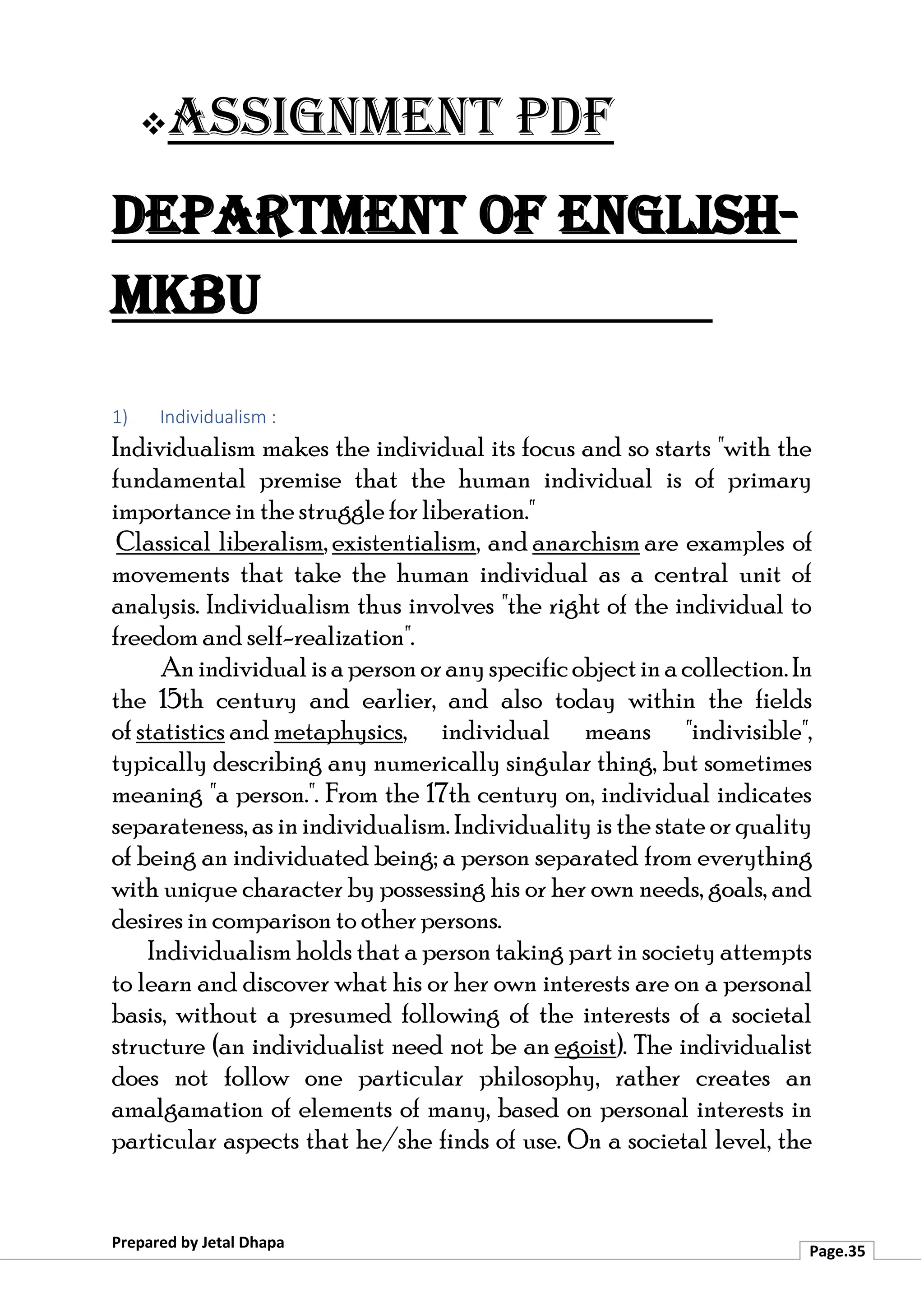 ❖Assignment PDF
Department of English-
MKBU
Prepared by Jetal Dhapa
Page.35
1) Individualism :
Individualism makes the individual its focus and so starts "with the
fundamental premise that the human individual is of primary
importance in the struggle for liberation."
Classical liberalism, existentialism, and anarchism are examples of
movements that take the human individual as a central unit of
analysis. Individualism thus involves "the right of the individual to
freedom and self-realization".
Anindividualisapersonoranyspecificobjectinacollection.In
the 15th century and earlier, and also today within the fields
of statistics and metaphysics, individual means "indivisible",
typically describing any numerically singular thing, but sometimes
meaning "a person.". From the 17th century on, individual indicates
separateness, as inindividualism. Individuality is the state or quality
of being an individuated being; a person separated from everything
with unique character by possessing his or her own needs, goals, and
desires in comparison to other persons.
Individualism holds that a person taking part in society attempts
to learn and discover what his or her own interests are on a personal
basis, without a presumed following of the interests of a societal
structure (an individualist need not be an egoist). The individualist
does not follow one particular philosophy, rather creates an
amalgamation of elements of many, based on personal interests in
particular aspects that he/she finds of use. On a societal level, the
 
