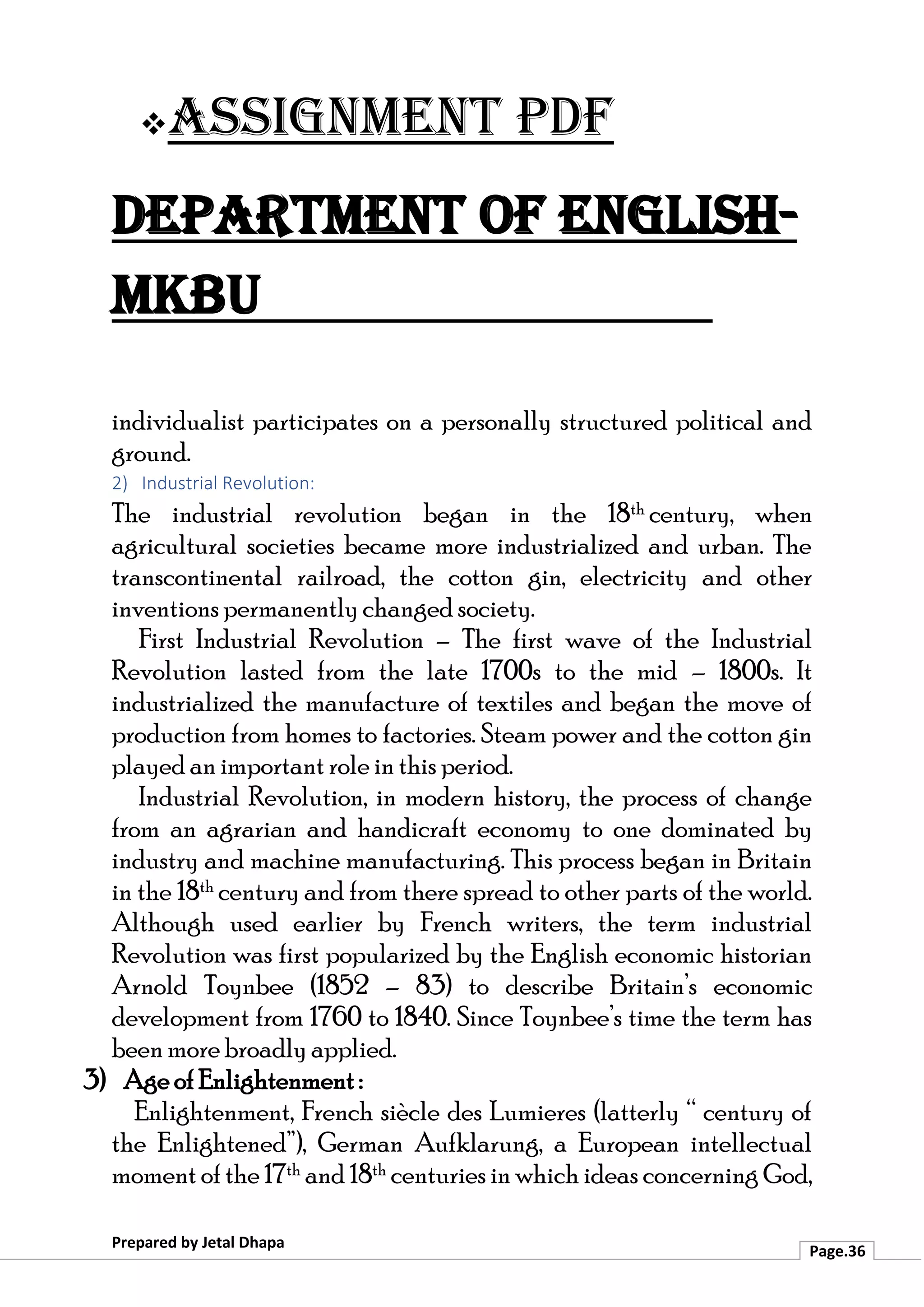 ❖Assignment PDF
Department of English-
MKBU
Prepared by Jetal Dhapa
Page.36
individualist participates on a personally structured political and
ground.
2) Industrial Revolution:
The industrial revolution began in the 18th century, when
agricultural societies became more industrialized and urban. The
transcontinental railroad, the cotton gin, electricity and other
inventions permanently changed society.
First Industrial Revolution – The first wave of the Industrial
Revolution lasted from the late 1700s to the mid – 1800s. It
industrialized the manufacture of textiles and began the move of
production from homes to factories. Steam power and the cotton gin
played an important role in this period.
Industrial Revolution, in modern history, the process of change
from an agrarian and handicraft economy to one dominated by
industry and machine manufacturing. This process began in Britain
in the 18th century and from there spread to other parts of the world.
Although used earlier by French writers, the term industrial
Revolution was first popularized by the English economic historian
Arnold Toynbee (1852 – 83) to describe Britain’s economic
development from 1760 to 1840. Since Toynbee’s time the term has
been more broadly applied.
3) Age of Enlightenment :
Enlightenment, French siècle des Lumieres (latterly “ century of
the Enlightened”), German Aufklarung, a European intellectual
moment of the 17th and 18th centuries in which ideas concerning God,
 