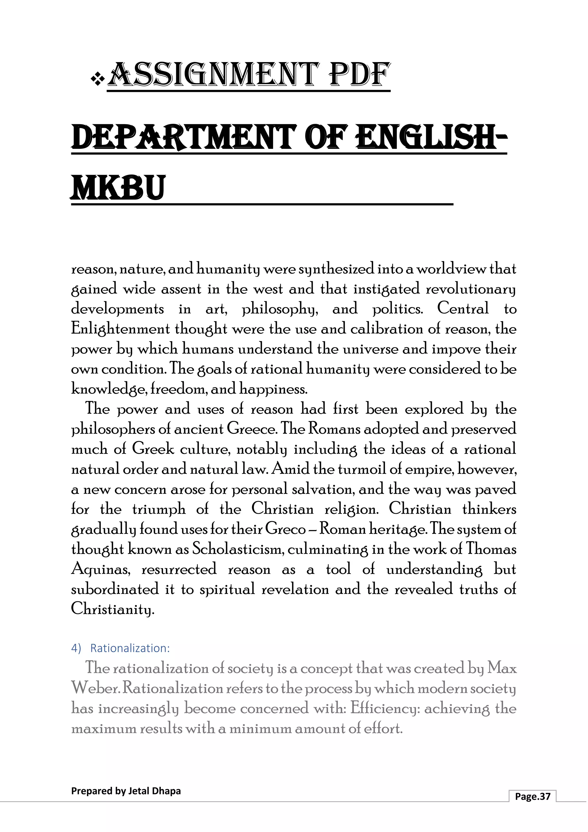 ❖Assignment PDF
Department of English-
MKBU
Prepared by Jetal Dhapa
Page.37
reason,nature,andhumanitywere synthesizedintoaworldviewthat
gained wide assent in the west and that instigated revolutionary
developments in art, philosophy, and politics. Central to
Enlightenment thought were the use and calibration of reason, the
power by which humans understand the universe and impove their
own condition. The goals of rational humanity were considered to be
knowledge, freedom, and happiness.
The power and uses of reason had first been explored by the
philosophers of ancient Greece. The Romans adopted and preserved
much of Greek culture, notably including the ideas of a rational
natural order and natural law. Amid the turmoil of empire, however,
a new concern arose for personal salvation, and the way was paved
for the triumph of the Christian religion. Christian thinkers
graduallyfoundusesfortheirGreco–Romanheritage.Thesystemof
thought known as Scholasticism, culminating in the work of Thomas
Aquinas, resurrected reason as a tool of understanding but
subordinated it to spiritual revelation and the revealed truths of
Christianity.
4) Rationalization:
The rationalization of society is a concept that was created by Max
Weber.Rationalizationreferstotheprocessbywhichmodernsociety
has increasingly become concerned with: Efficiency: achieving the
maximum results with a minimum amount of effort.
 