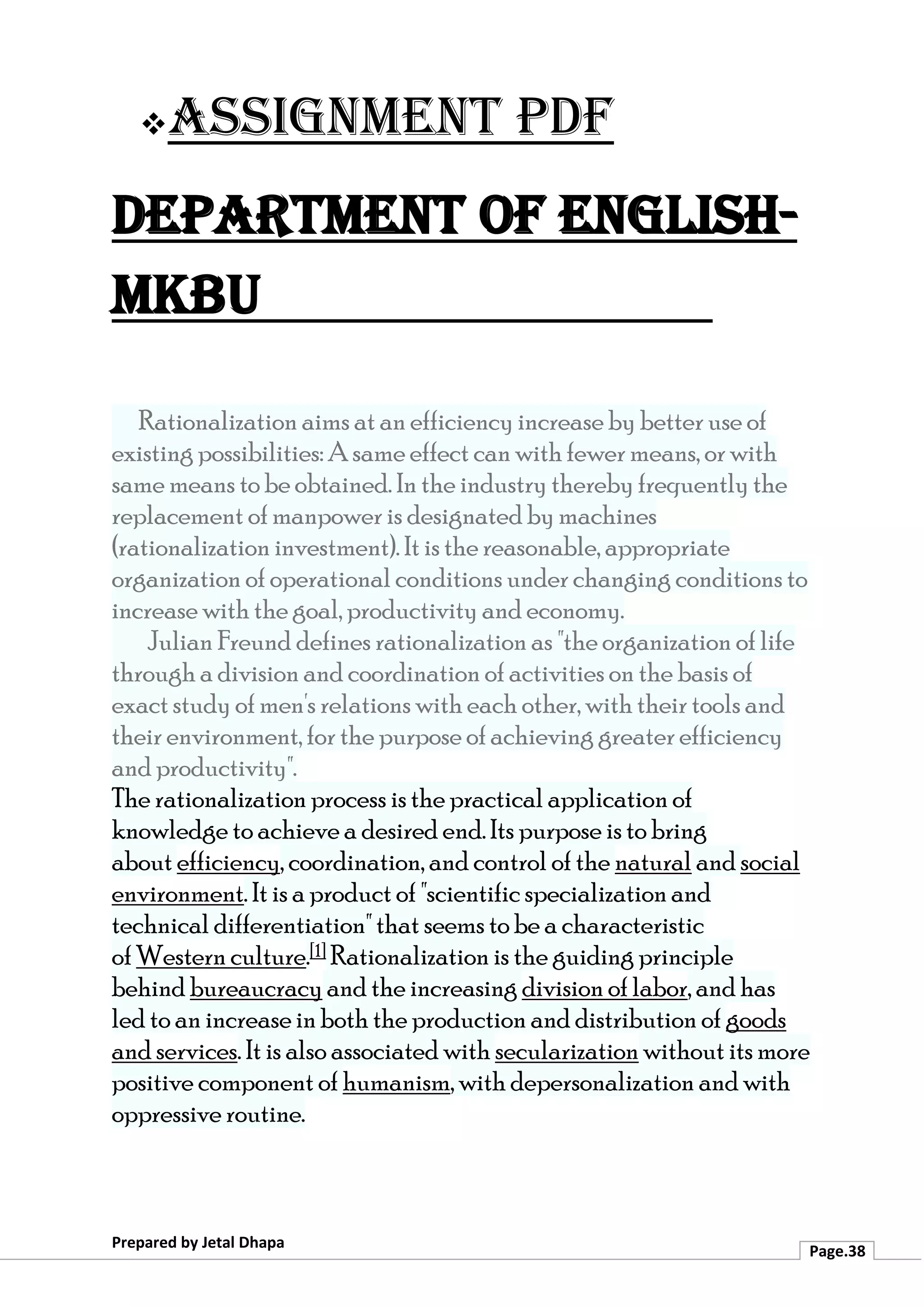 ❖Assignment PDF
Department of English-
MKBU
Prepared by Jetal Dhapa
Page.38
Rationalization aims at an efficiency increase by better use of
existing possibilities: A same effect can with fewer means, or with
same means to be obtained. In the industry thereby frequently the
replacement of manpower is designated by machines
(rationalization investment). It is the reasonable, appropriate
organization of operational conditions under changing conditions to
increase with the goal, productivity and economy.
Julian Freund defines rationalization as "the organization of life
through a division and coordination of activities on the basis of
exact study of men's relations with each other, with their tools and
their environment, for the purpose of achieving greater efficiency
and productivity".
The rationalization process is the practical application of
knowledge to achieve a desired end. Its purpose is to bring
about efficiency, coordination, and control of the natural and social
environment. It is a product of "scientific specialization and
technical differentiation" that seems to be a characteristic
of Western culture.[1] Rationalization is the guiding principle
behind bureaucracy and the increasing division of labor, and has
led to an increase in both the production and distribution of goods
and services. It is also associated with secularization without its more
positive component of humanism, with depersonalization and with
oppressive routine.
 