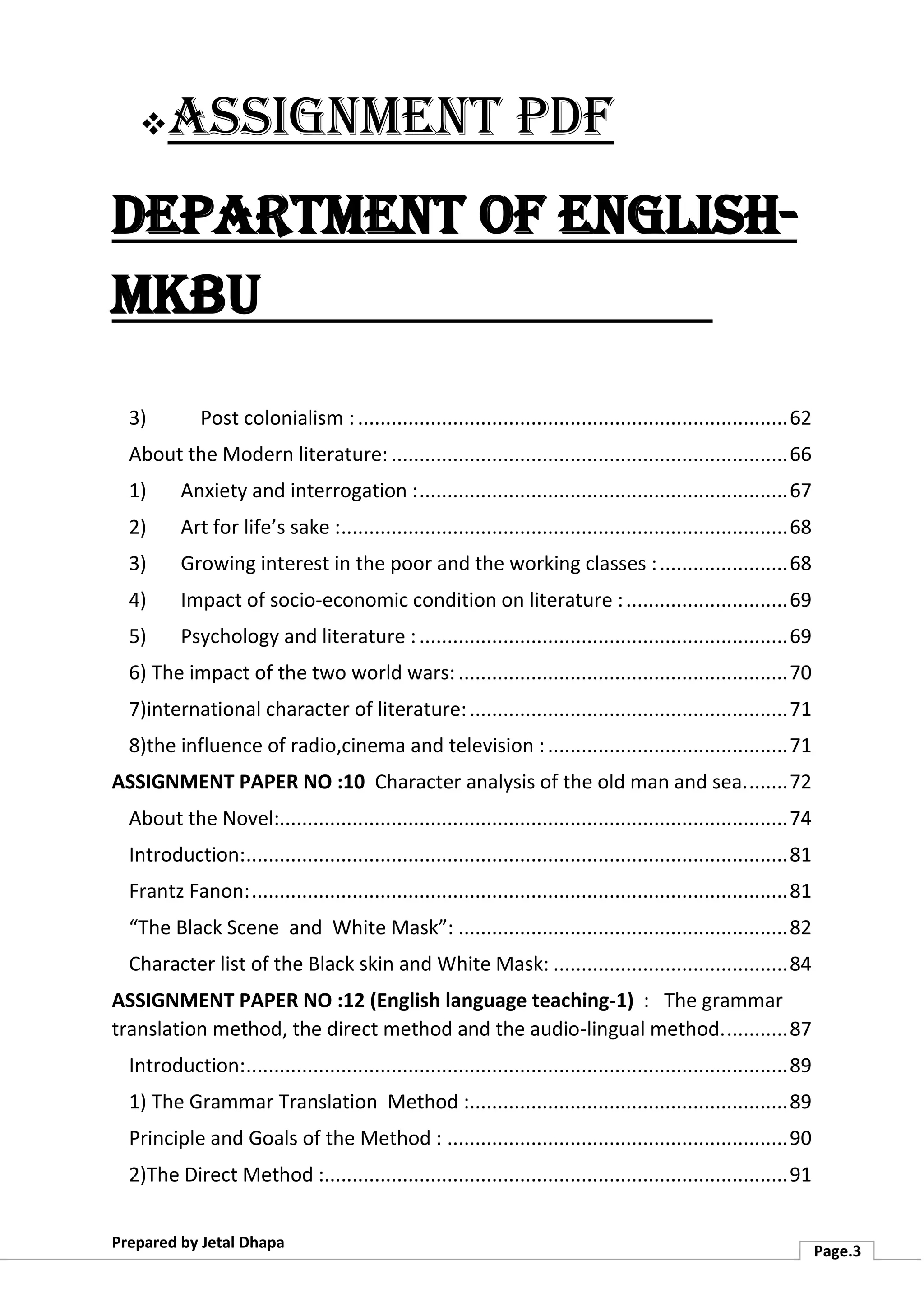 ❖Assignment PDF
Department of English-
MKBU
Prepared by Jetal Dhapa
Page.3
3) Post colonialism :.............................................................................62
About the Modern literature: .......................................................................66
1) Anxiety and interrogation :..................................................................67
2) Art for life’s sake :................................................................................68
3) Growing interest in the poor and the working classes :.......................68
4) Impact of socio-economic condition on literature :.............................69
5) Psychology and literature :..................................................................69
6) The impact of the two world wars:...........................................................70
7)international character of literature:.........................................................71
8)the influence of radio,cinema and television :...........................................71
ASSIGNMENT PAPER NO :10 Character analysis of the old man and sea........72
About the Novel:...........................................................................................74
Introduction:.................................................................................................81
Frantz Fanon:................................................................................................81
“The Black Scene and White Mask”: ...........................................................82
Character list of the Black skin and White Mask: ..........................................84
ASSIGNMENT PAPER NO :12 (English language teaching-1) : The grammar
translation method, the direct method and the audio-lingual method............87
Introduction:.................................................................................................89
1) The Grammar Translation Method :.........................................................89
Principle and Goals of the Method : .............................................................90
2)The Direct Method :...................................................................................91
 