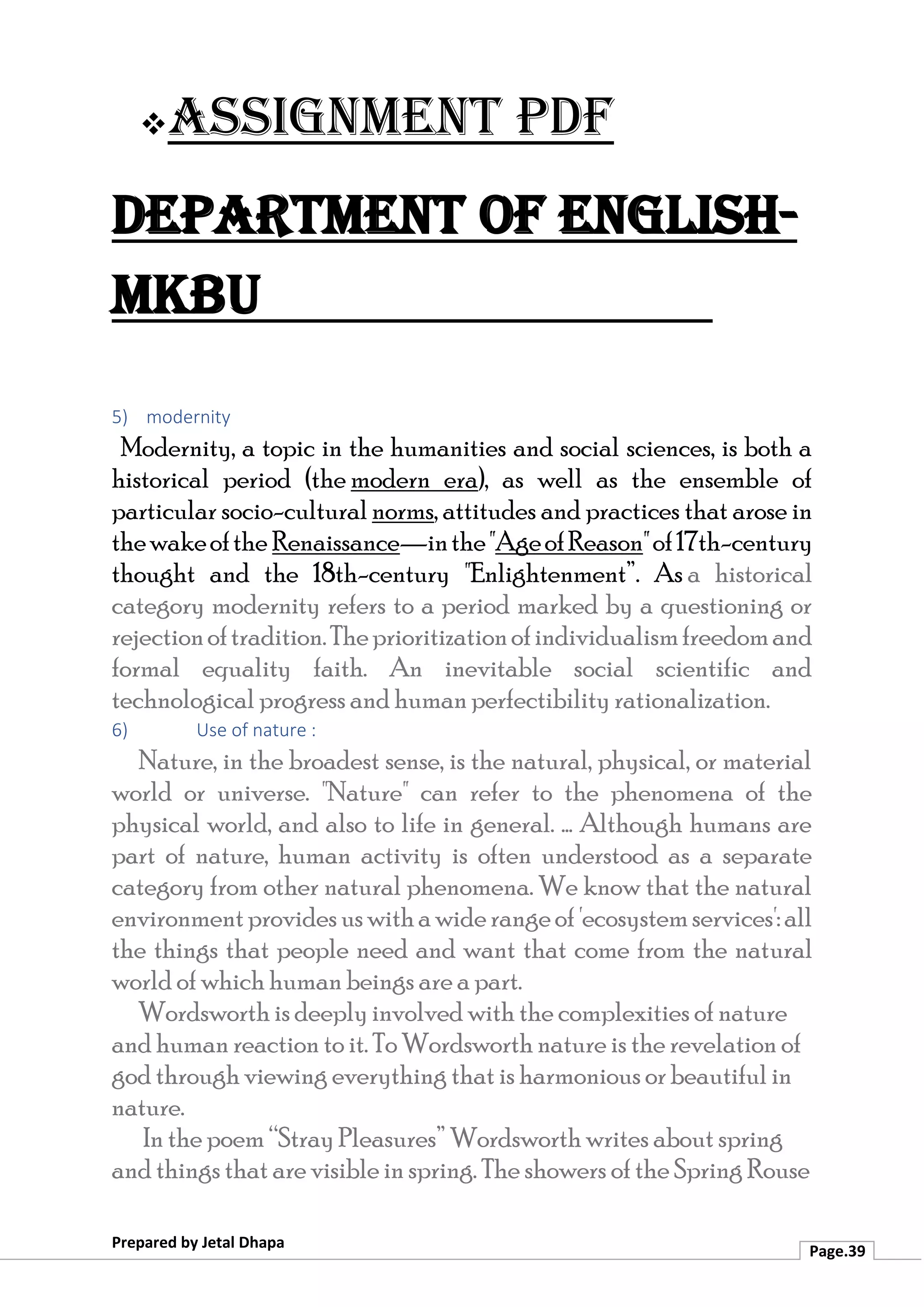 ❖Assignment PDF
Department of English-
MKBU
Prepared by Jetal Dhapa
Page.39
5) modernity
Modernity, a topic in the humanities and social sciences, is both a
historical period (the modern era), as well as the ensemble of
particular socio-cultural norms, attitudes and practices that arose in
thewakeofthe Renaissance—inthe"AgeofReason"of17th-century
thought and the 18th-century "Enlightenment”. As a historical
category modernity refers to a period marked by a questioning or
rejectionoftradition.Theprioritizationofindividualismfreedomand
formal equality faith. An inevitable social scientific and
technological progress and human perfectibility rationalization.
6) Use of nature :
Nature, in the broadest sense, is the natural, physical, or material
world or universe. "Nature" can refer to the phenomena of the
physical world, and also to life in general. ... Although humans are
part of nature, human activity is often understood as a separate
category from other natural phenomena. We know that the natural
environmentprovides uswithawiderangeof'ecosystemservices':all
the things that people need and want that come from the natural
world of which human beings are a part.
Wordsworth is deeply involved with the complexities of nature
and human reaction to it. To Wordsworth nature is the revelation of
god through viewing everything that is harmonious or beautiful in
nature.
In the poem “Stray Pleasures” Wordsworth writes about spring
and things that are visible in spring. The showers of the Spring Rouse
 