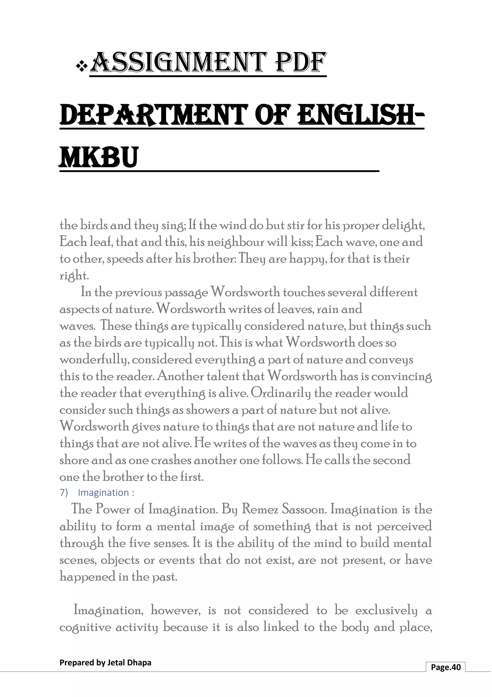 ❖Assignment PDF
Department of English-
MKBU
Prepared by Jetal Dhapa
Page.40
the birds and they sing; If the wind do but stir for his proper delight,
Each leaf, that and this, his neighbour will kiss; Each wave, one and
to other, speeds after his brother: They are happy, for that is their
right.
In the previous passage Wordsworth touches several different
aspects of nature. Wordsworth writes of leaves, rain and
waves. These things are typically considered nature, but things such
as the birds are typically not. This is what Wordsworth does so
wonderfully, considered everything a part of nature and conveys
this to the reader. Another talent that Wordsworth has is convincing
the reader that everything is alive. Ordinarily the reader would
consider such things as showers a part of nature but not alive.
Wordsworth gives nature to things that are not nature and life to
things that are not alive. He writes of the waves as they come in to
shore and as one crashes another one follows. He calls the second
one the brother to the first.
7) Imagination :
The Power of Imagination. By Remez Sassoon. Imagination is the
ability to form a mental image of something that is not perceived
through the five senses. It is the ability of the mind to build mental
scenes, objects or events that do not exist, are not present, or have
happened in the past.
Imagination, however, is not considered to be exclusively a
cognitive activity because it is also linked to the body and place,
 