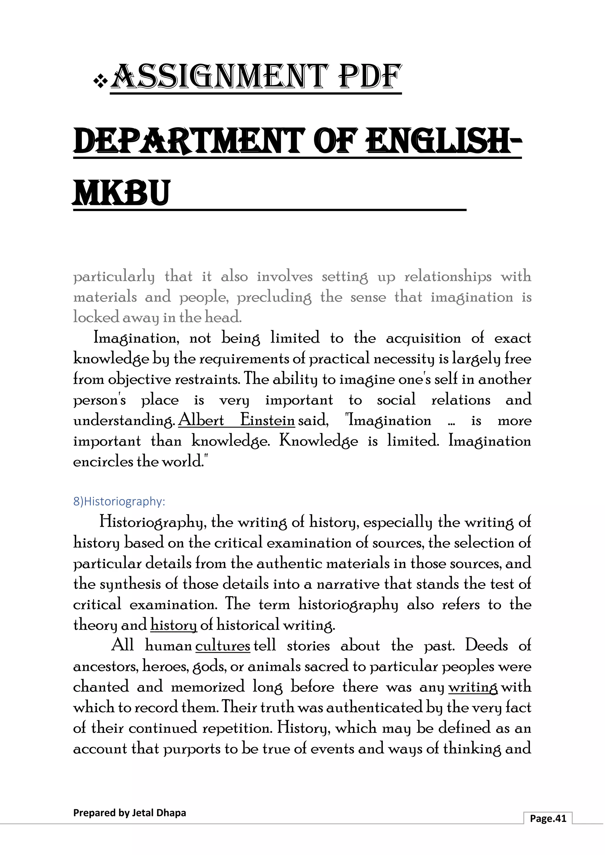 ❖Assignment PDF
Department of English-
MKBU
Prepared by Jetal Dhapa
Page.41
particularly that it also involves setting up relationships with
materials and people, precluding the sense that imagination is
locked away in the head.
Imagination, not being limited to the acquisition of exact
knowledge by the requirements of practical necessity is largely free
from objective restraints. The ability to imagine one's self in another
person's place is very important to social relations and
understanding. Albert Einstein said, "Imagination ... is more
important than knowledge. Knowledge is limited. Imagination
encircles the world."
8)Historiography:
Historiography, the writing of history, especially the writing of
history based on the critical examination of sources, the selection of
particular details from the authentic materials in those sources, and
the synthesis of those details into a narrative that stands the test of
critical examination. The term historiography also refers to the
theory and history of historical writing.
All human cultures tell stories about the past. Deeds of
ancestors, heroes, gods, or animals sacred to particular peoples were
chanted and memorized long before there was any writing with
which to record them. Their truth was authenticated by the very fact
of their continued repetition. History, which may be defined as an
account that purports to be true of events and ways of thinking and
 