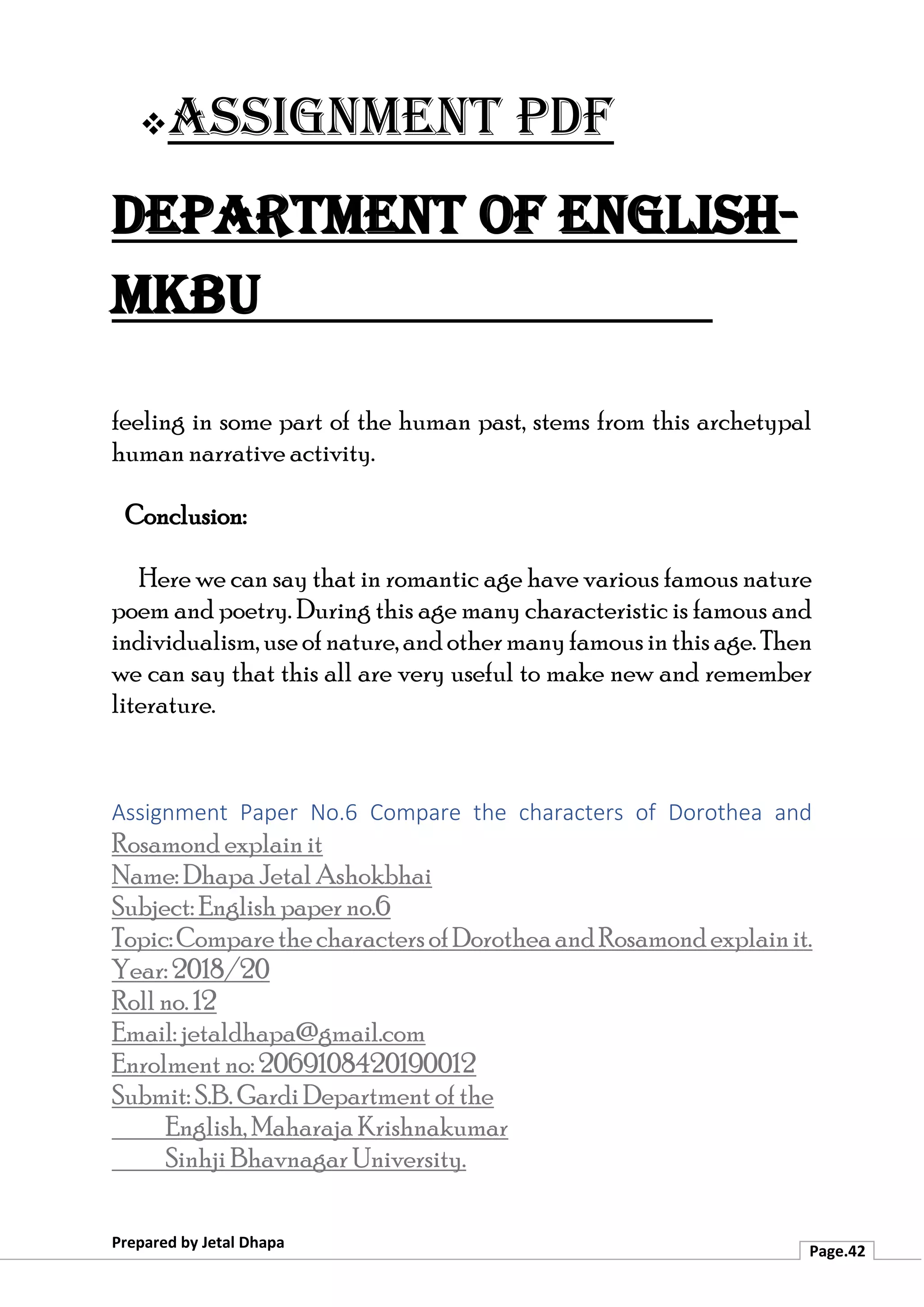 ❖Assignment PDF
Department of English-
MKBU
Prepared by Jetal Dhapa
Page.42
feeling in some part of the human past, stems from this archetypal
human narrative activity.
Conclusion:
Here we can say that in romantic age have various famous nature
poem and poetry. During this age many characteristic is famous and
individualism,useofnature,andothermanyfamousinthisage.Then
we can say that this all are very useful to make new and remember
literature.
Assignment Paper No.6 Compare the characters of Dorothea and
Rosamond explain it
Name: Dhapa Jetal Ashokbhai
Subject: English paper no.6
Topic:ComparethecharactersofDorotheaandRosamondexplainit.
Year: 2018/20
Roll no. 12
Email: jetaldhapa@gmail.com
Enrolment no: 2069108420190012
Submit: S.B. Gardi Department of the
English, Maharaja Krishnakumar
Sinhji Bhavnagar University.
 