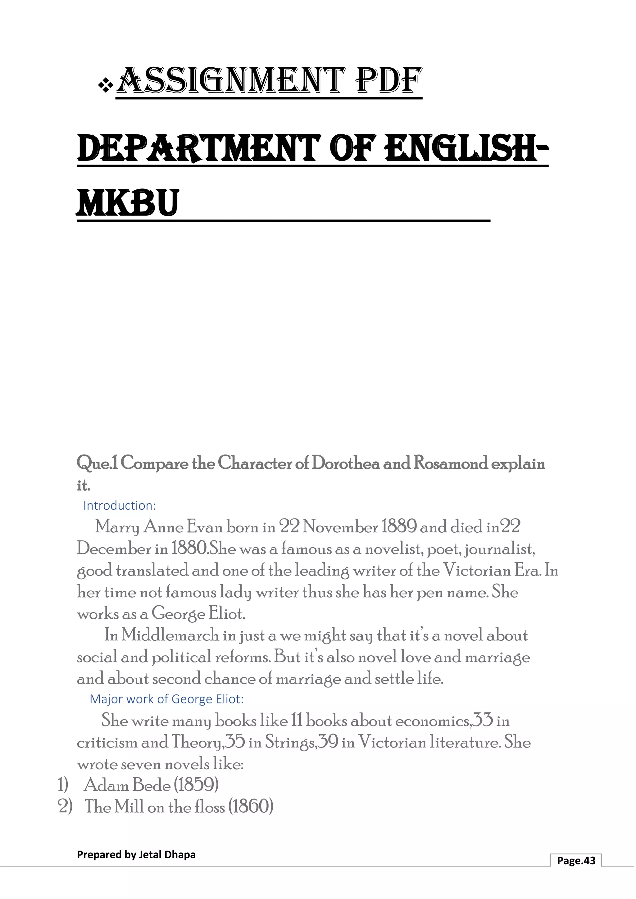 ❖Assignment PDF
Department of English-
MKBU
Prepared by Jetal Dhapa
Page.43
Que.1 Compare the Character of Dorothea and Rosamond explain
it.
Introduction:
Marry Anne Evan born in 22 November 1889 and died in22
December in 1880.She was a famous as a novelist, poet, journalist,
good translated and one of the leading writer of the Victorian Era. In
her time not famous lady writer thus she has her pen name. She
works as a George Eliot.
In Middlemarch in just a we might say that it’s a novel about
social and political reforms. But it’s also novel love and marriage
and about second chance of marriage and settle life.
Major work of George Eliot:
She write many books like 11 books about economics,33 in
criticism and Theory,35 in Strings,39 in Victorian literature. She
wrote seven novels like:
1) Adam Bede (1859)
2) The Mill on the floss (1860)
 
