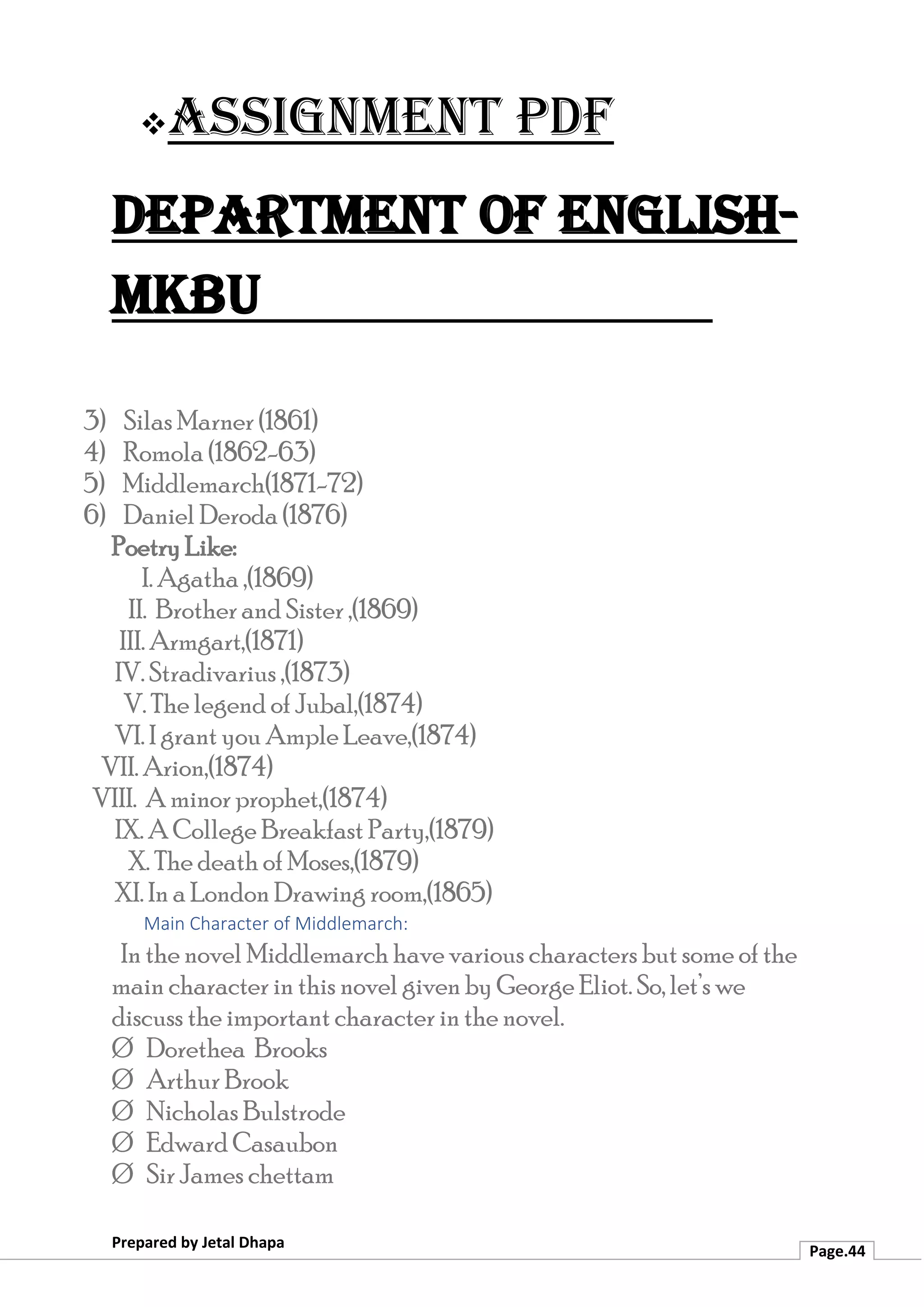 ❖Assignment PDF
Department of English-
MKBU
Prepared by Jetal Dhapa
Page.44
3) Silas Marner (1861)
4) Romola (1862-63)
5) Middlemarch(1871-72)
6) Daniel Deroda (1876)
Poetry Like:
I. Agatha ,(1869)
II. Brother and Sister ,(1869)
III. Armgart,(1871)
IV. Stradivarius ,(1873)
V. The legend of Jubal,(1874)
VI. I grant you Ample Leave,(1874)
VII. Arion,(1874)
VIII. A minor prophet,(1874)
IX. A College Breakfast Party,(1879)
X. The death of Moses,(1879)
XI. In a London Drawing room,(1865)
Main Character of Middlemarch:
In the novel Middlemarch have various characters but some of the
main character in this novel given by George Eliot. So, let’s we
discuss the important character in the novel.
Ø Dorethea Brooks
Ø Arthur Brook
Ø Nicholas Bulstrode
Ø Edward Casaubon
Ø Sir James chettam
 