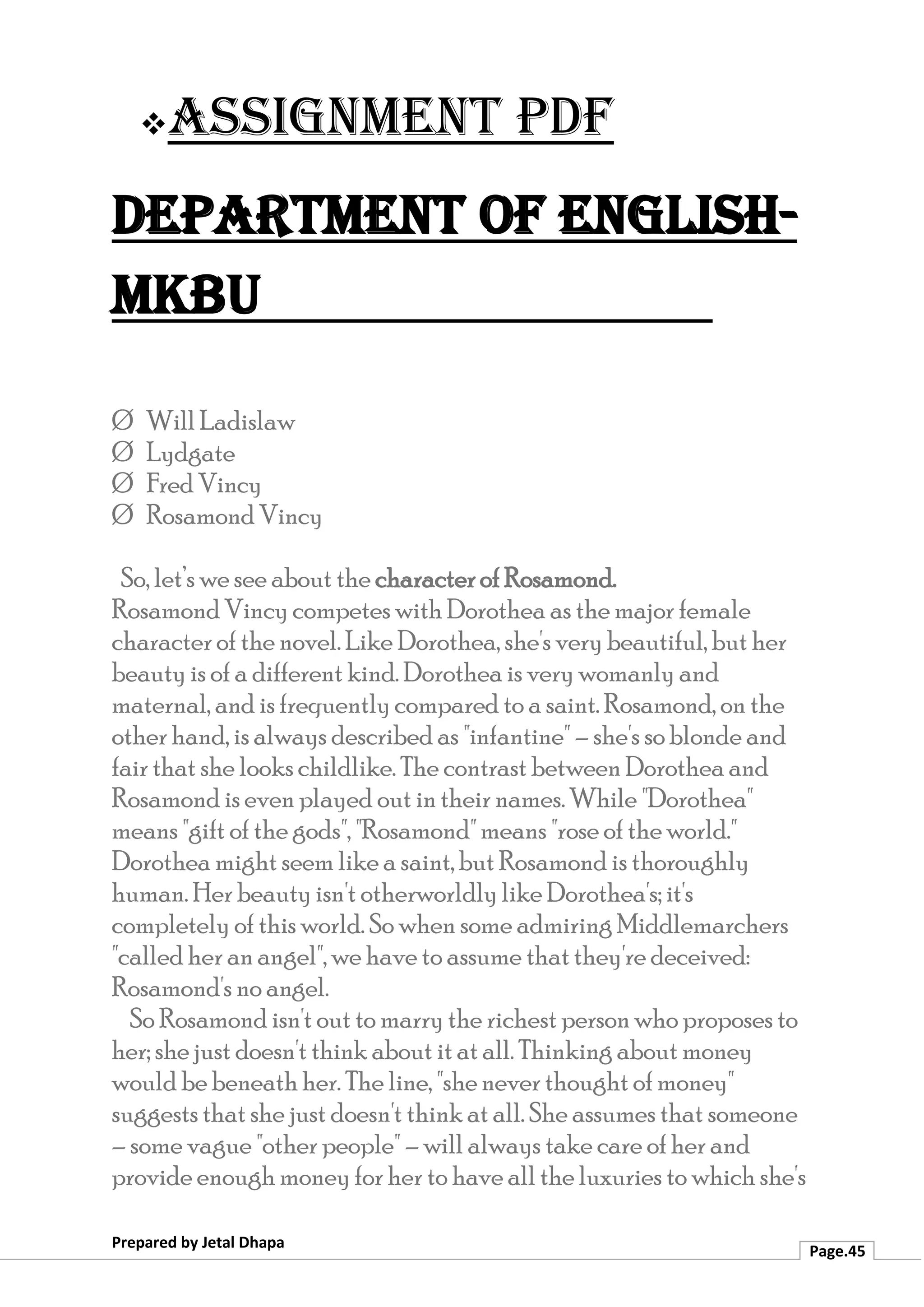 ❖Assignment PDF
Department of English-
MKBU
Prepared by Jetal Dhapa
Page.45
Ø Will Ladislaw
Ø Lydgate
Ø Fred Vincy
Ø Rosamond Vincy
So, let’s we see about the character of Rosamond.
Rosamond Vincy competes with Dorothea as the major female
character of the novel. Like Dorothea, she's very beautiful, but her
beauty is of a different kind. Dorothea is very womanly and
maternal, and is frequently compared to a saint. Rosamond, on the
other hand, is always described as "infantine" – she's so blonde and
fair that she looks childlike. The contrast between Dorothea and
Rosamond is even played out in their names. While "Dorothea"
means "gift of the gods", "Rosamond" means "rose of the world."
Dorothea might seem like a saint, but Rosamond is thoroughly
human. Her beauty isn't otherworldly like Dorothea's; it's
completely of this world. So when some admiring Middlemarchers
"called her an angel", we have to assume that they're deceived:
Rosamond's no angel.
So Rosamond isn't out to marry the richest person who proposes to
her; she just doesn't think about it at all. Thinking about money
would be beneath her. The line, "she never thought of money"
suggests that she just doesn't think at all. She assumes that someone
– some vague "other people" – will always take care of her and
provide enough money for her to have all the luxuries to which she's
 