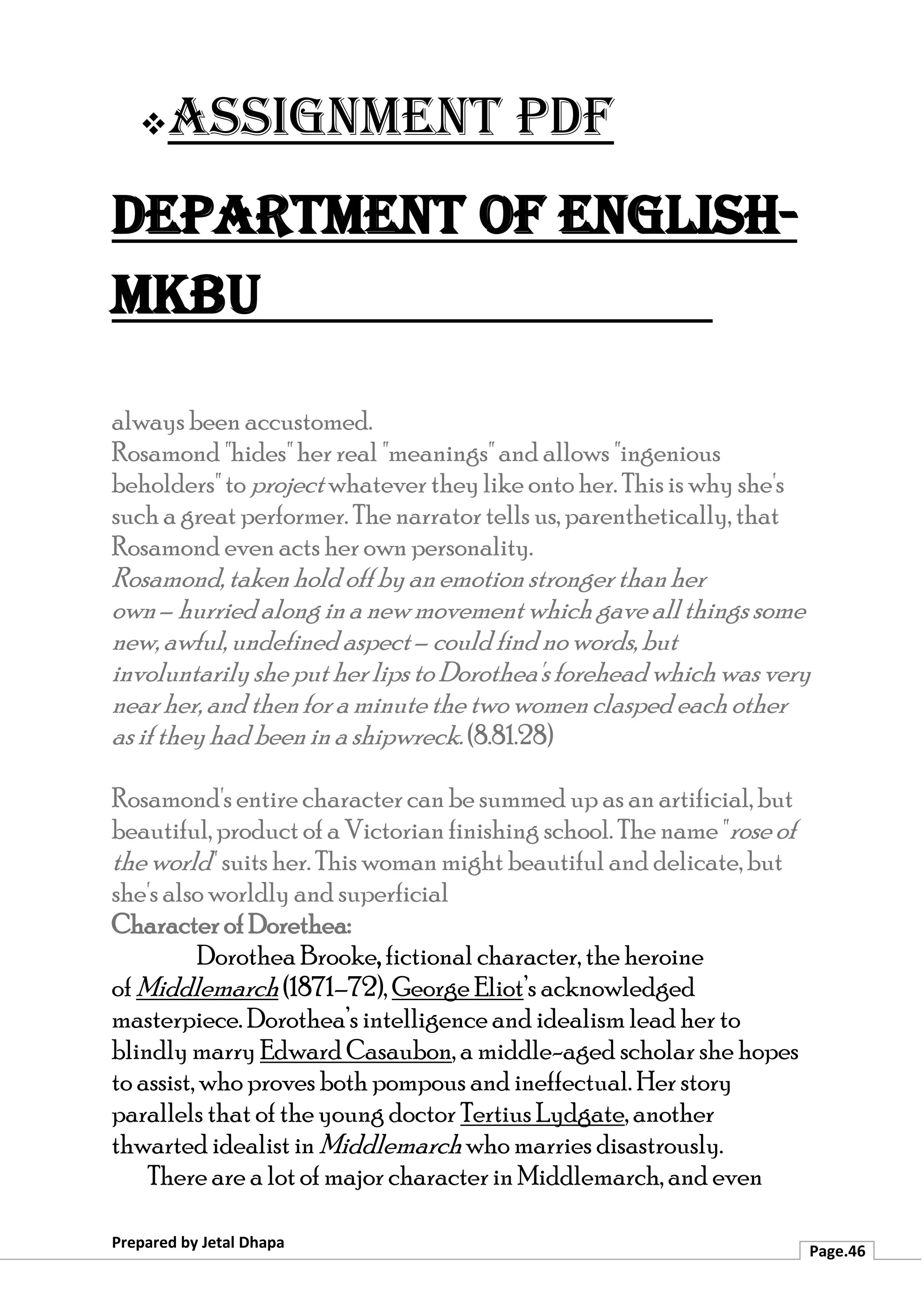 ❖Assignment PDF
Department of English-
MKBU
Prepared by Jetal Dhapa
Page.46
always been accustomed.
Rosamond "hides" her real "meanings" and allows "ingenious
beholders" to project whatever theylike onto her. This is why she's
such a great performer. The narrator tells us, parenthetically, that
Rosamond even acts her own personality.
Rosamond, taken hold off byan emotion stronger thanher
own– hurried along ina newmovement which gave allthings some
new, awful, undefined aspect – could find no words, but
involuntarilyshe put her lips to Dorothea'sforeheadwhich was very
near her, and thenfor a minute the two women clasped each other
as if they had been in a shipwreck. (8.81.28)
Rosamond's entire character can be summed up as an artificial, but
beautiful, product of a Victorian finishing school. The name "rose of
the world" suits her. This woman might beautiful and delicate, but
she's also worldly and superficial
Character of Dorethea:
Dorothea Brooke, fictional character, the heroine
of Middlemarch (1871–72), George Eliot’s acknowledged
masterpiece. Dorothea’s intelligence and idealism lead her to
blindly marry Edward Casaubon, a middle-aged scholar she hopes
to assist, who proves both pompous and ineffectual. Her story
parallels that of the young doctor Tertius Lydgate, another
thwarted idealist in Middlemarch who marries disastrously.
There are a lot of major character in Middlemarch, and even
 