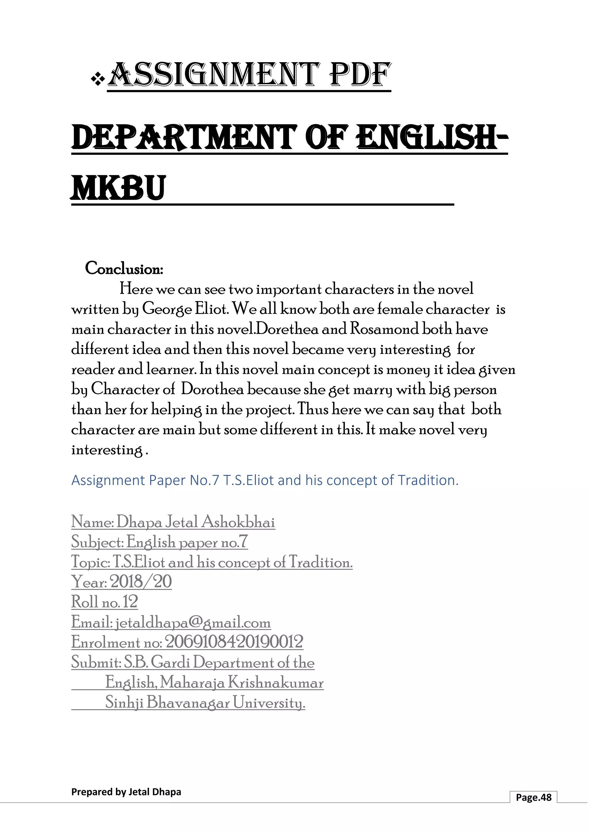 ❖Assignment PDF
Department of English-
MKBU
Prepared by Jetal Dhapa
Page.48
Conclusion:
Here we can see two important characters in the novel
written by George Eliot. We all know both are female character is
main character in this novel.Dorethea and Rosamond both have
different idea and then this novel became very interesting for
reader and learner. In this novel main concept is money it idea given
by Character of Dorothea because she get marry with big person
than her for helping in the project. Thus here we can say that both
character are main but some different in this. It make novel very
interesting .
Assignment Paper No.7 T.S.Eliot and his concept of Tradition.
Name: Dhapa Jetal Ashokbhai
Subject: English paper no.7
Topic: T.S.Eliot and his concept of Tradition.
Year: 2018/20
Roll no. 12
Email: jetaldhapa@gmail.com
Enrolment no: 2069108420190012
Submit: S.B. Gardi Department of the
English, Maharaja Krishnakumar
Sinhji Bhavanagar University.
 