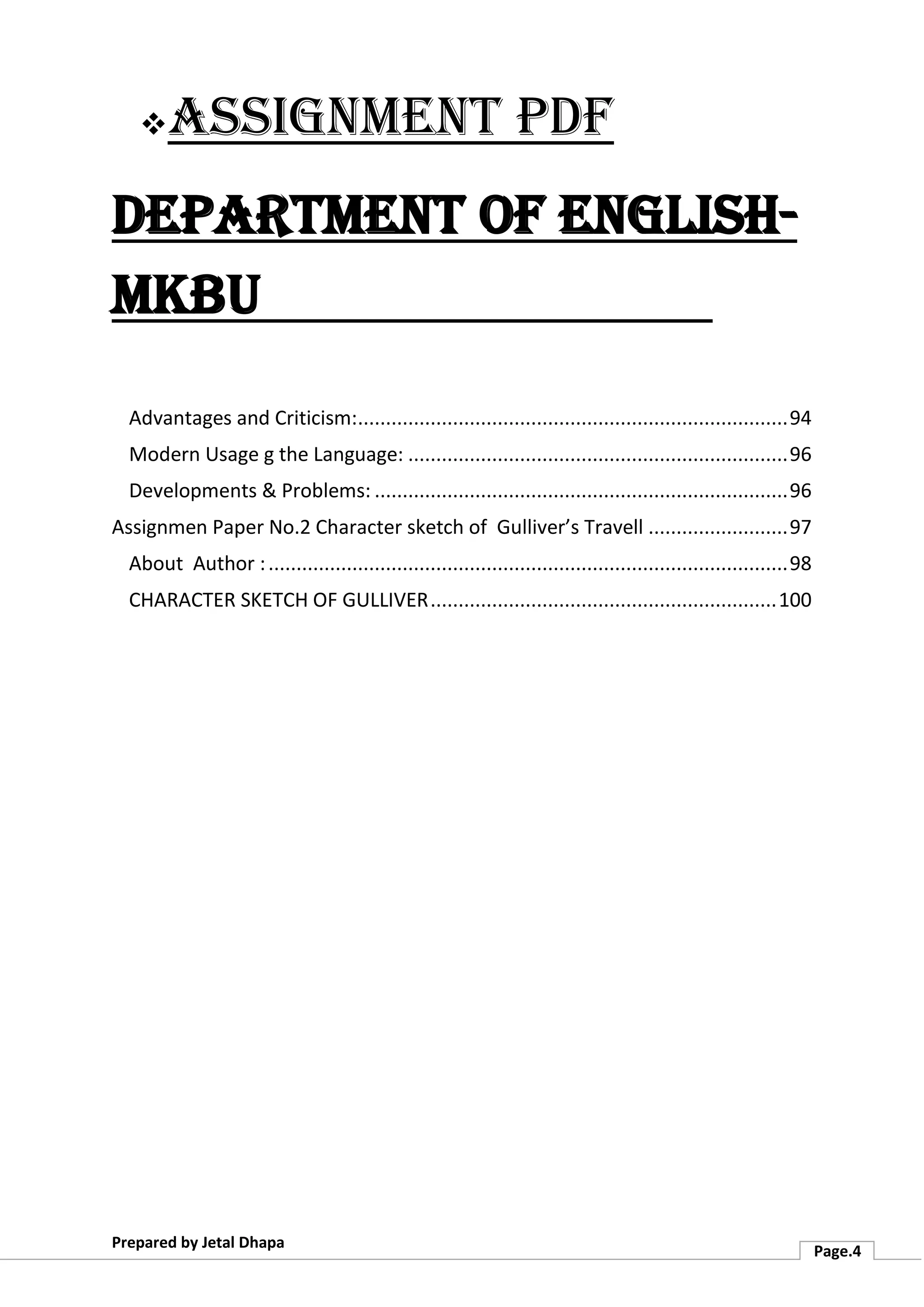 ❖Assignment PDF
Department of English-
MKBU
Prepared by Jetal Dhapa
Page.4
Advantages and Criticism:.............................................................................94
Modern Usage g the Language: ....................................................................96
Developments & Problems: ..........................................................................96
Assignmen Paper No.2 Character sketch of Gulliver’s Travell .........................97
About Author :.............................................................................................98
CHARACTER SKETCH OF GULLIVER..............................................................100
 