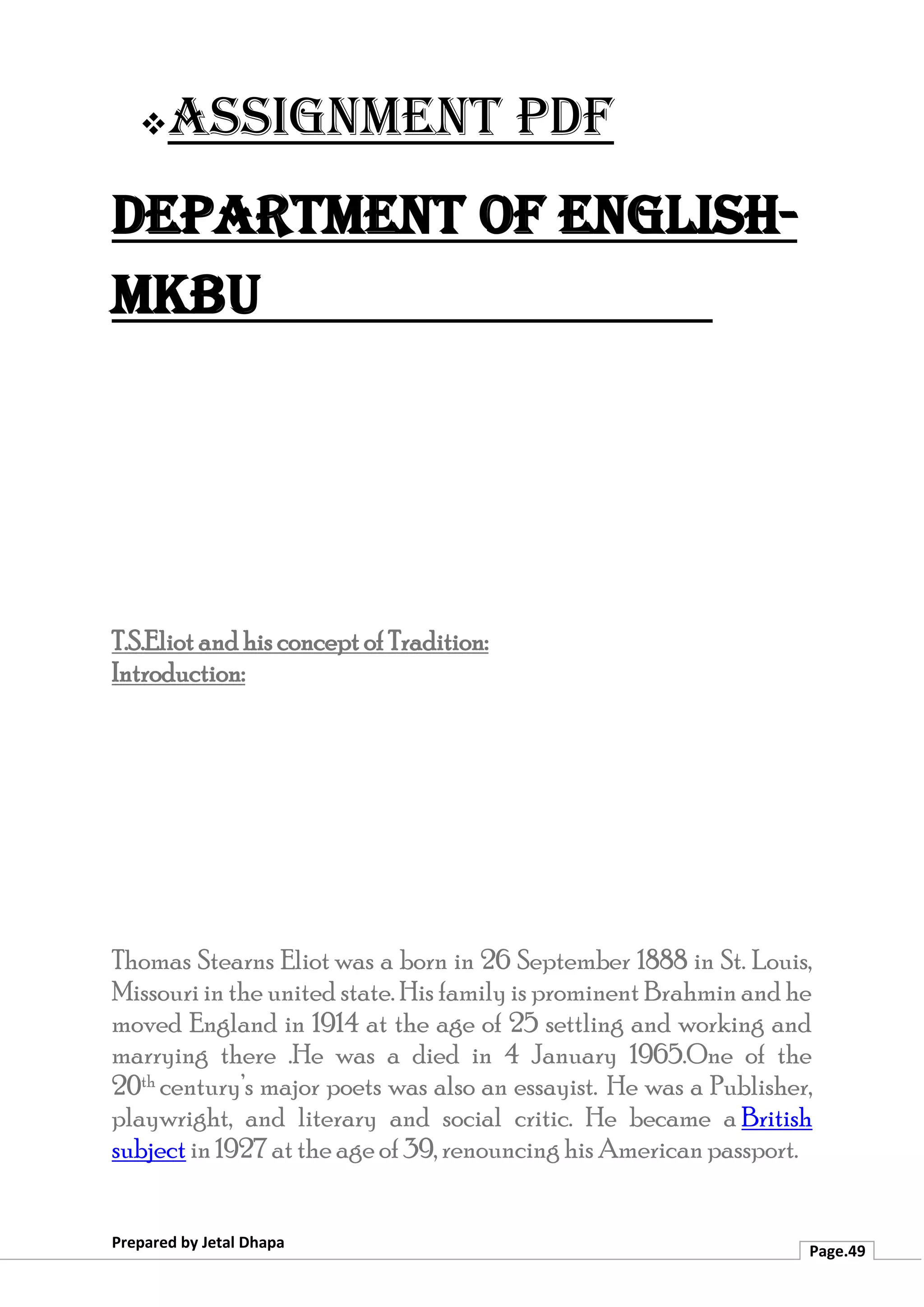 ❖Assignment PDF
Department of English-
MKBU
Prepared by Jetal Dhapa
Page.49
T.S.Eliot and his concept of Tradition:
Introduction:
Thomas Stearns Eliot was a born in 26 September 1888 in St. Louis,
Missouri in the united state. His family is prominent Brahmin and he
moved England in 1914 at the age of 25 settling and working and
marrying there .He was a died in 4 January 1965.One of the
20th century’s major poets was also an essayist. He was a Publisher,
playwright, and literary and social critic. He became a British
subject in 1927 at the age of 39, renouncing his American passport.
 