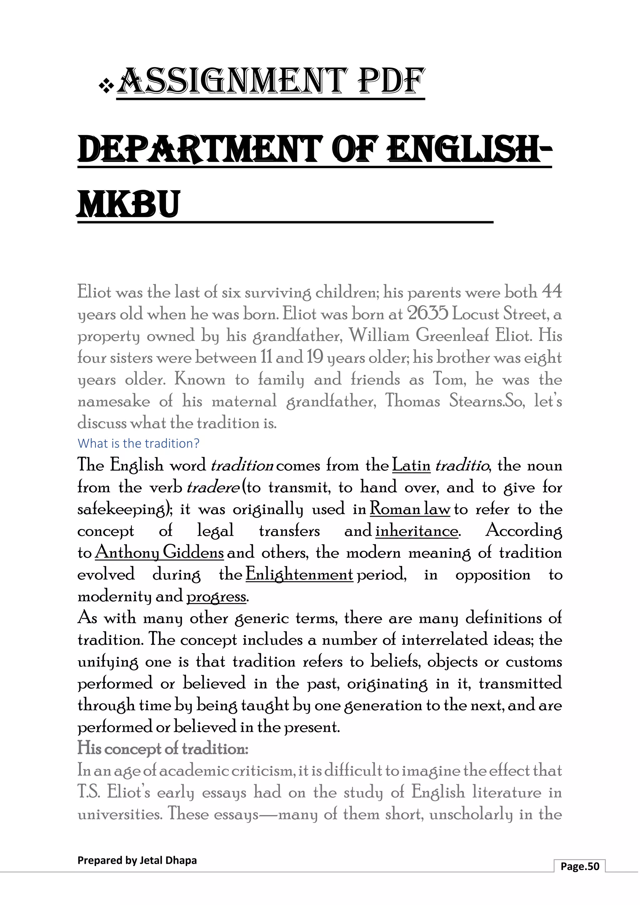 ❖Assignment PDF
Department of English-
MKBU
Prepared by Jetal Dhapa
Page.50
Eliot was the last of six surviving children; his parents were both 44
years old when he was born. Eliot was born at 2635 Locust Street, a
property owned by his grandfather, William Greenleaf Eliot. His
four sisters were between 11 and 19 years older; his brother was eight
years older. Known to family and friends as Tom, he was the
namesake of his maternal grandfather, Thomas Stearns.So, let’s
discuss what the tradition is.
What is the tradition?
The English word tradition comes from the Latin traditio, the noun
from the verb tradere (to transmit, to hand over, and to give for
safekeeping); it was originally used in Roman law to refer to the
concept of legal transfers and inheritance. According
to Anthony Giddens and others, the modern meaning of tradition
evolved during the Enlightenment period, in opposition to
modernity and progress.
As with many other generic terms, there are many definitions of
tradition. The concept includes a number of interrelated ideas; the
unifying one is that tradition refers to beliefs, objects or customs
performed or believed in the past, originating in it, transmitted
through time by being taught by one generation to the next, and are
performed or believed in the present.
His concept of tradition:
Inanageofacademiccriticism,itisdifficulttoimaginetheeffectthat
T.S. Eliot’s early essays had on the study of English literature in
universities. These essays—many of them short, unscholarly in the
 