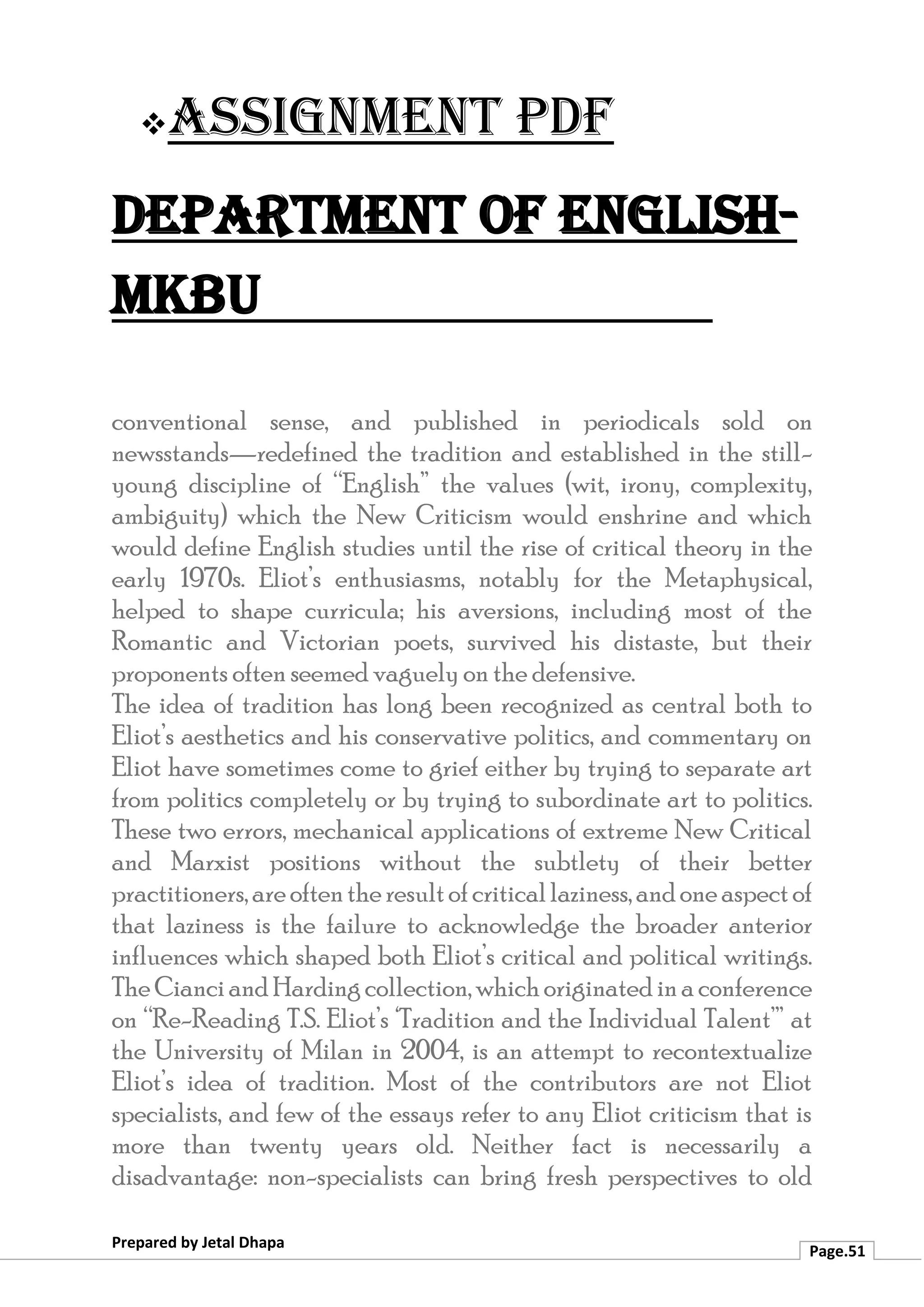 ❖Assignment PDF
Department of English-
MKBU
Prepared by Jetal Dhapa
Page.51
conventional sense, and published in periodicals sold on
newsstands—redefined the tradition and established in the still-
young discipline of “English” the values (wit, irony, complexity,
ambiguity) which the New Criticism would enshrine and which
would define English studies until the rise of critical theory in the
early 1970s. Eliot’s enthusiasms, notably for the Metaphysical,
helped to shape curricula; his aversions, including most of the
Romantic and Victorian poets, survived his distaste, but their
proponents often seemed vaguely on the defensive.
The idea of tradition has long been recognized as central both to
Eliot’s aesthetics and his conservative politics, and commentary on
Eliot have sometimes come to grief either by trying to separate art
from politics completely or by trying to subordinate art to politics.
These two errors, mechanical applications of extreme New Critical
and Marxist positions without the subtlety of their better
practitioners,areoftentheresultofcriticallaziness,andoneaspectof
that laziness is the failure to acknowledge the broader anterior
influences which shaped both Eliot’s critical and political writings.
The CianciandHardingcollection,whichoriginatedinaconference
on “Re-Reading T.S. Eliot’s ‘Tradition and the Individual Talent’” at
the University of Milan in 2004, is an attempt to recontextualize
Eliot’s idea of tradition. Most of the contributors are not Eliot
specialists, and few of the essays refer to any Eliot criticism that is
more than twenty years old. Neither fact is necessarily a
disadvantage: non-specialists can bring fresh perspectives to old
 