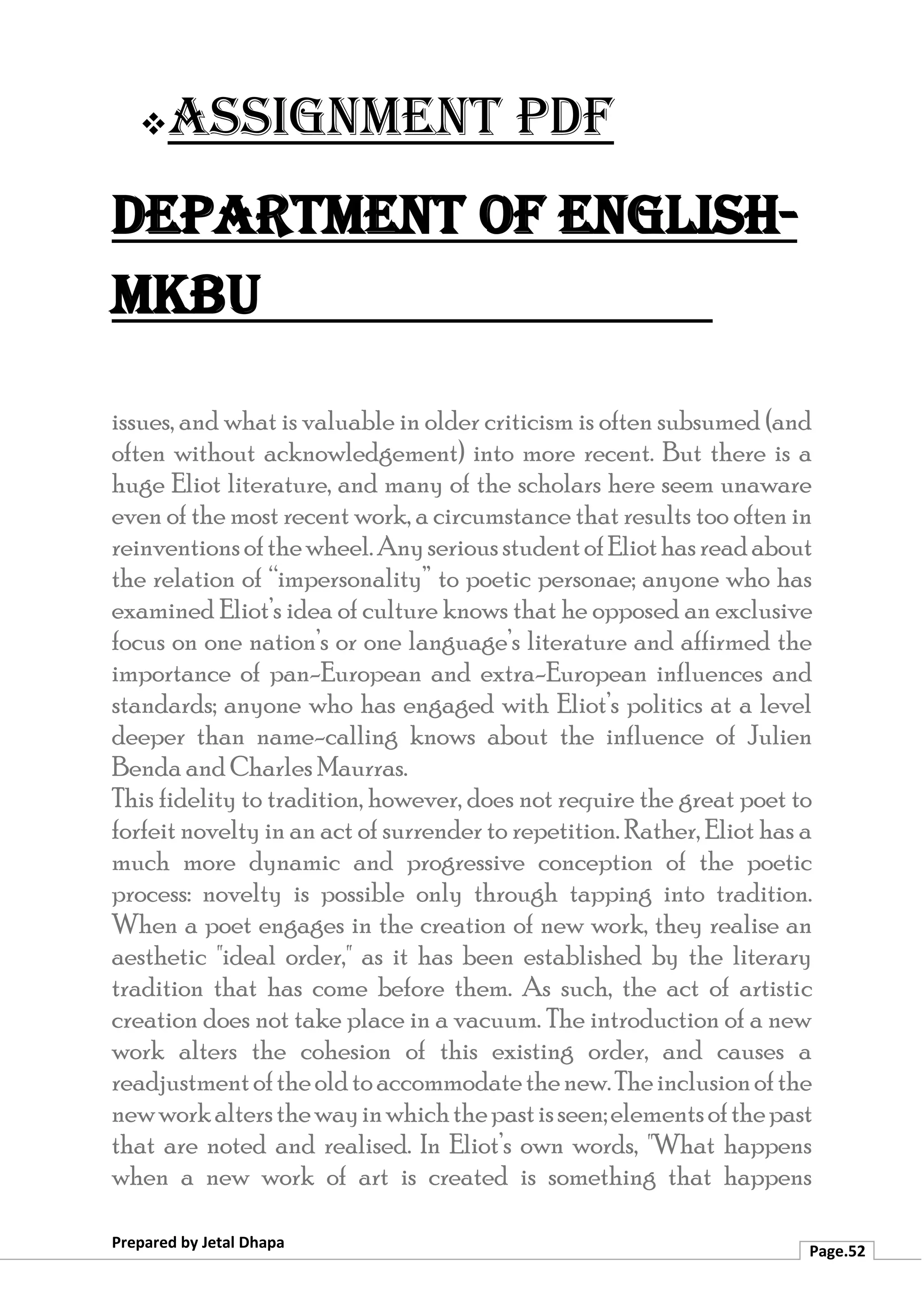 ❖Assignment PDF
Department of English-
MKBU
Prepared by Jetal Dhapa
Page.52
issues, and what is valuable in older criticism is often subsumed (and
often without acknowledgement) into more recent. But there is a
huge Eliot literature, and many of the scholars here seem unaware
even of the most recent work, a circumstance that results too often in
reinventionsofthewheel.AnyseriousstudentofEliothasreadabout
the relation of “impersonality” to poetic personae; anyone who has
examined Eliot’s idea of culture knows that he opposed an exclusive
focus on one nation’s or one language’s literature and affirmed the
importance of pan-European and extra-European influences and
standards; anyone who has engaged with Eliot’s politics at a level
deeper than name-calling knows about the influence of Julien
Benda and Charles Maurras.
This fidelity to tradition, however, does not require the great poet to
forfeit novelty in an act of surrender to repetition. Rather, Eliot has a
much more dynamic and progressive conception of the poetic
process: novelty is possible only through tapping into tradition.
When a poet engages in the creation of new work, they realise an
aesthetic "ideal order," as it has been established by the literary
tradition that has come before them. As such, the act of artistic
creation does not take place in a vacuum. The introduction of a new
work alters the cohesion of this existing order, and causes a
readjustmentoftheoldtoaccommodatethenew.Theinclusionofthe
newworkaltersthewayinwhichthepastisseen;elementsofthepast
that are noted and realised. In Eliot’s own words, "What happens
when a new work of art is created is something that happens
 