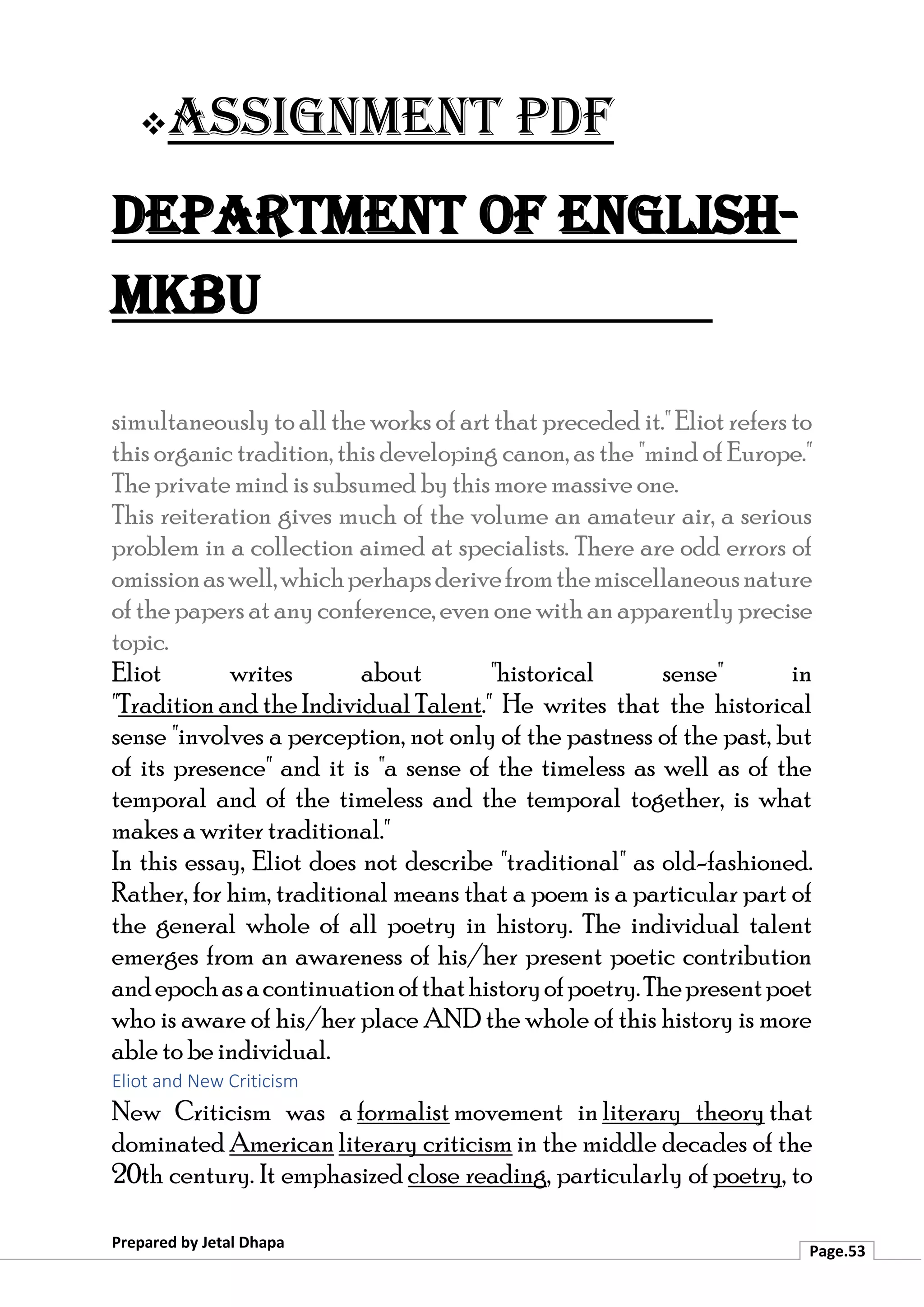 ❖Assignment PDF
Department of English-
MKBU
Prepared by Jetal Dhapa
Page.53
simultaneously to all the works of art that preceded it." Eliot refers to
this organic tradition, this developing canon, as the "mind of Europe."
The private mind is subsumed by this more massive one.
This reiteration gives much of the volume an amateur air, a serious
problem in a collection aimed at specialists. There are odd errors of
omissionaswell,whichperhapsderivefromthemiscellaneousnature
of the papers atanyconference, evenone withan apparently precise
topic.
Eliot writes about "historical sense" in
"Tradition and the Individual Talent." He writes that the historical
sense "involves a perception, not only of the pastness of the past, but
of its presence" and it is "a sense of the timeless as well as of the
temporal and of the timeless and the temporal together, is what
makes a writer traditional."
In this essay, Eliot does not describe "traditional" as old-fashioned.
Rather, for him, traditional means that a poem is a particular part of
the general whole of all poetry in history. The individual talent
emerges from an awareness of his/her present poetic contribution
andepochasacontinuationofthathistoryofpoetry.Thepresentpoet
who is aware of his/her place AND the whole of this history is more
able to be individual.
Eliot and New Criticism
New Criticism was a formalist movement in literary theory that
dominated American literary criticism in the middle decades of the
20th century. It emphasized close reading, particularly of poetry, to
 