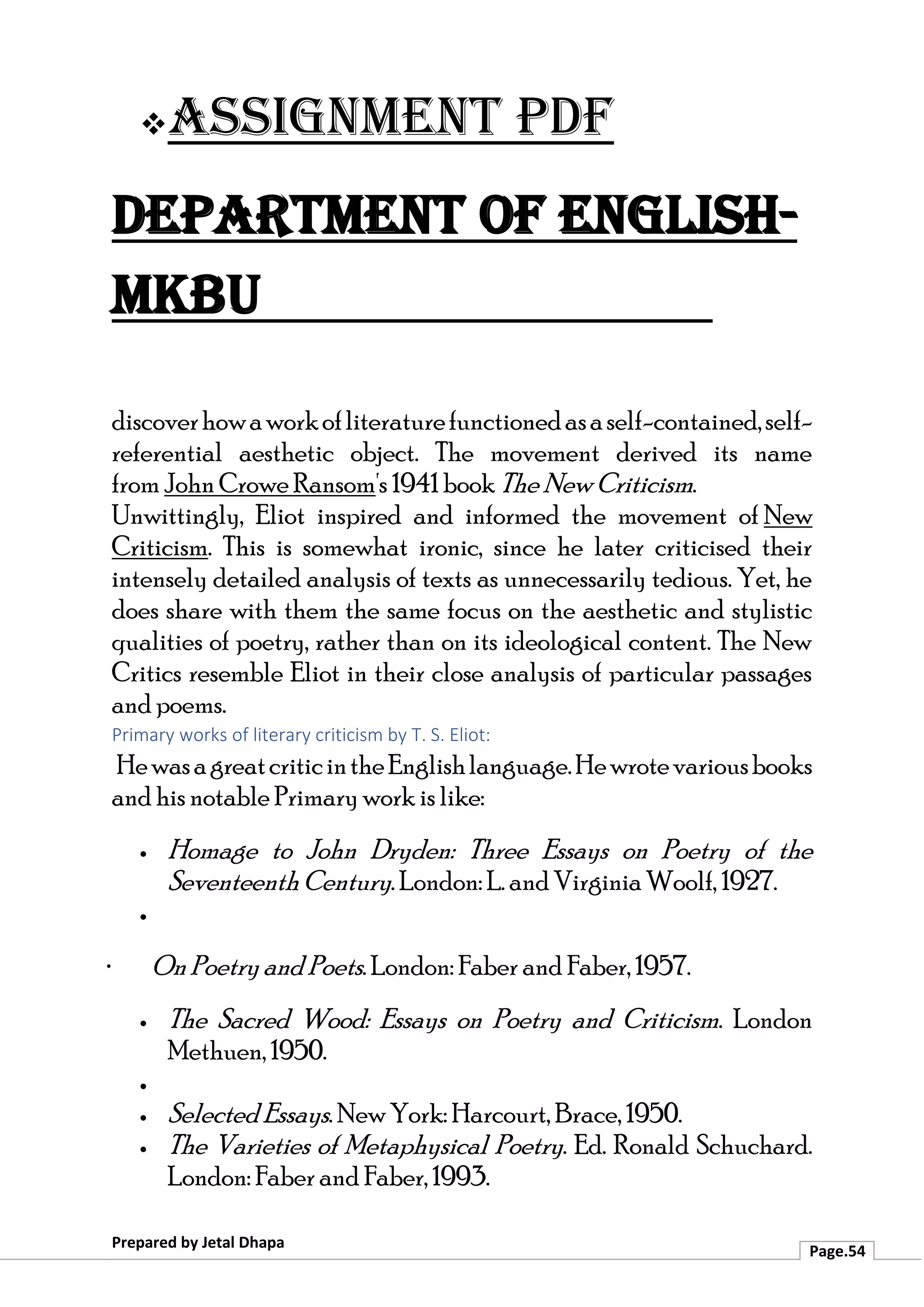 ❖Assignment PDF
Department of English-
MKBU
Prepared by Jetal Dhapa
Page.54
discoverhowaworkofliteraturefunctionedasaself-contained,self-
referential aesthetic object. The movement derived its name
from John Crowe Ransom's 1941 book The New Criticism.
Unwittingly, Eliot inspired and informed the movement of New
Criticism. This is somewhat ironic, since he later criticised their
intensely detailed analysis of texts as unnecessarily tedious. Yet, he
does share with them the same focus on the aesthetic and stylistic
qualities of poetry, rather than on its ideological content. The New
Critics resemble Eliot in their close analysis of particular passages
and poems.
Primary works of literary criticism by T. S. Eliot:
HewasagreatcriticintheEnglishlanguage.Hewrotevariousbooks
and his notable Primary work is like:
• Homage to John Dryden: Three Essays on Poetry of the
Seventeenth Century. London: L. and Virginia Woolf, 1927.
•
· On Poetry and Poets. London: Faber and Faber, 1957.
• The Sacred Wood: Essays on Poetry and Criticism. London
Methuen, 1950.
•
• Selected Essays. New York: Harcourt, Brace, 1950.
• The Varieties of Metaphysical Poetry. Ed. Ronald Schuchard.
London: Faber and Faber, 1993.
 