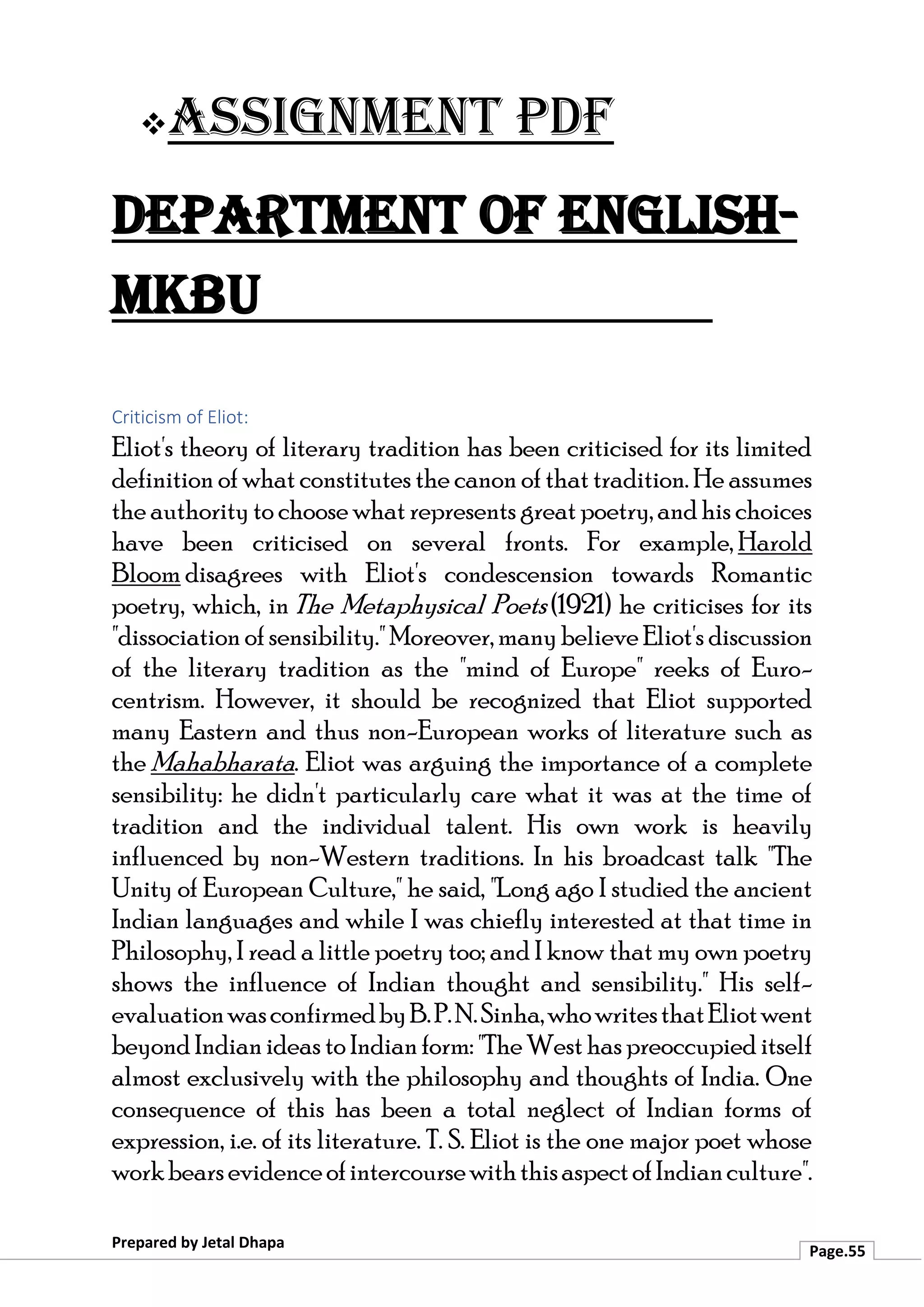 ❖Assignment PDF
Department of English-
MKBU
Prepared by Jetal Dhapa
Page.55
Criticism of Eliot:
Eliot's theory of literary tradition has been criticised for its limited
definition of what constitutes the canon of that tradition. He assumes
the authority to choose what represents great poetry, and his choices
have been criticised on several fronts. For example, Harold
Bloom disagrees with Eliot's condescension towards Romantic
poetry, which, in The Metaphysical Poets (1921) he criticises for its
"dissociation of sensibility." Moreover, manybelieve Eliot's discussion
of the literary tradition as the "mind of Europe" reeks of Euro-
centrism. However, it should be recognized that Eliot supported
many Eastern and thus non-European works of literature such as
the Mahabharata. Eliot was arguing the importance of a complete
sensibility: he didn't particularly care what it was at the time of
tradition and the individual talent. His own work is heavily
influenced by non-Western traditions. In his broadcast talk "The
Unity of European Culture," he said, "Long ago I studied the ancient
Indian languages and while I was chiefly interested at that time in
Philosophy, I read a little poetry too; and I know that my own poetry
shows the influence of Indian thought and sensibility." His self-
evaluationwasconfirmedbyB.P.N.Sinha,whowritesthatEliotwent
beyond Indianideas to Indianform: "The West has preoccupied itself
almost exclusively with the philosophy and thoughts of India. One
consequence of this has been a total neglect of Indian forms of
expression, i.e. of its literature. T. S. Eliot is the one major poet whose
workbearsevidenceofintercoursewiththisaspectofIndianculture".
 