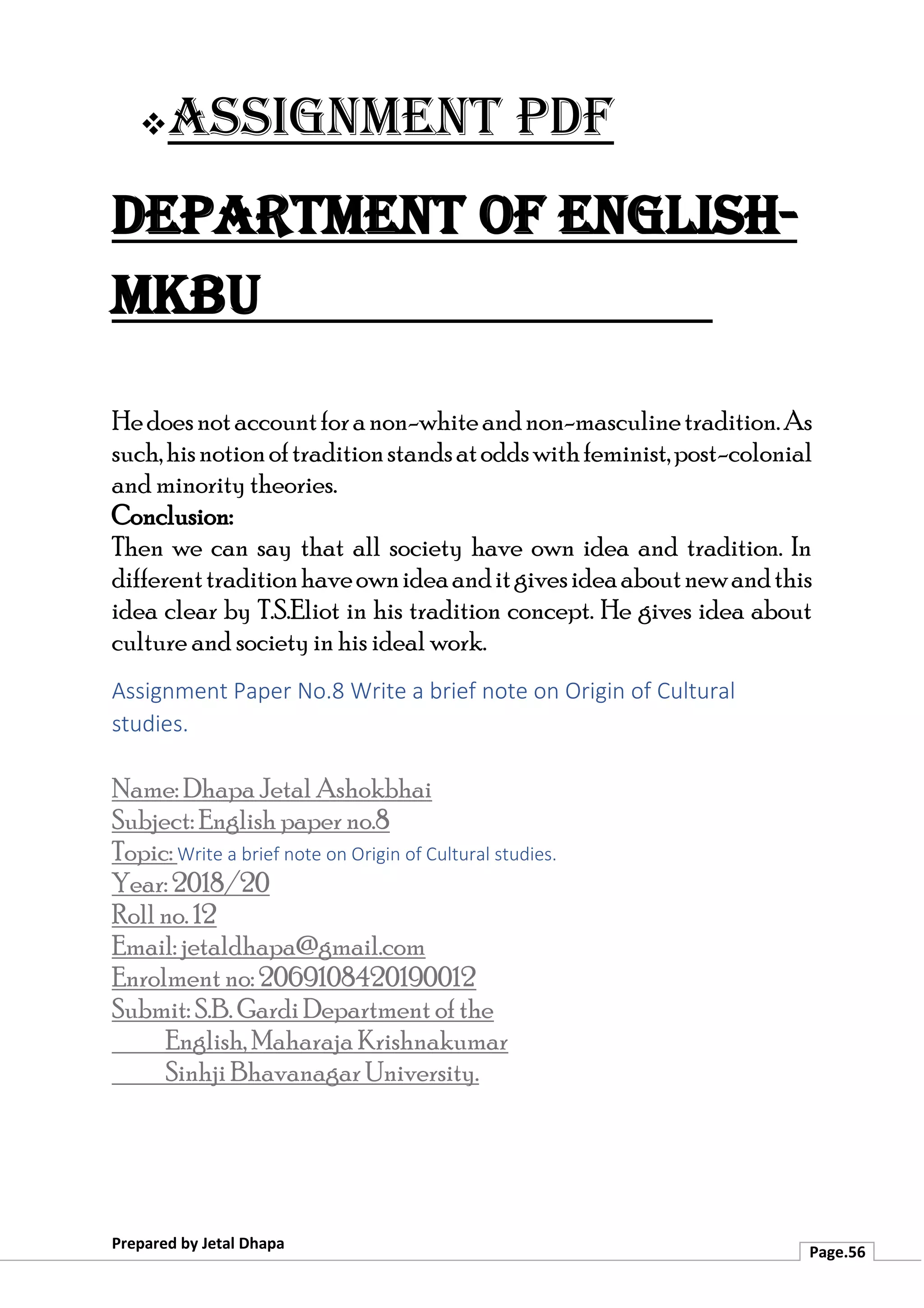 ❖Assignment PDF
Department of English-
MKBU
Prepared by Jetal Dhapa
Page.56
Hedoesnotaccountforanon-whiteandnon-masculinetradition.As
such,hisnotionoftraditionstandsatoddswithfeminist,post-colonial
and minority theories.
Conclusion:
Then we can say that all society have own idea and tradition. In
differenttraditionhaveownideaanditgivesideaaboutnewandthis
idea clear by T.S.Eliot in his tradition concept. He gives idea about
culture and society in his ideal work.
Assignment Paper No.8 Write a brief note on Origin of Cultural
studies.
Name: Dhapa Jetal Ashokbhai
Subject: English paper no.8
Topic: Write a brief note on Origin of Cultural studies.
Year: 2018/20
Roll no. 12
Email: jetaldhapa@gmail.com
Enrolment no: 2069108420190012
Submit: S.B. Gardi Department of the
English, Maharaja Krishnakumar
Sinhji Bhavanagar University.
 