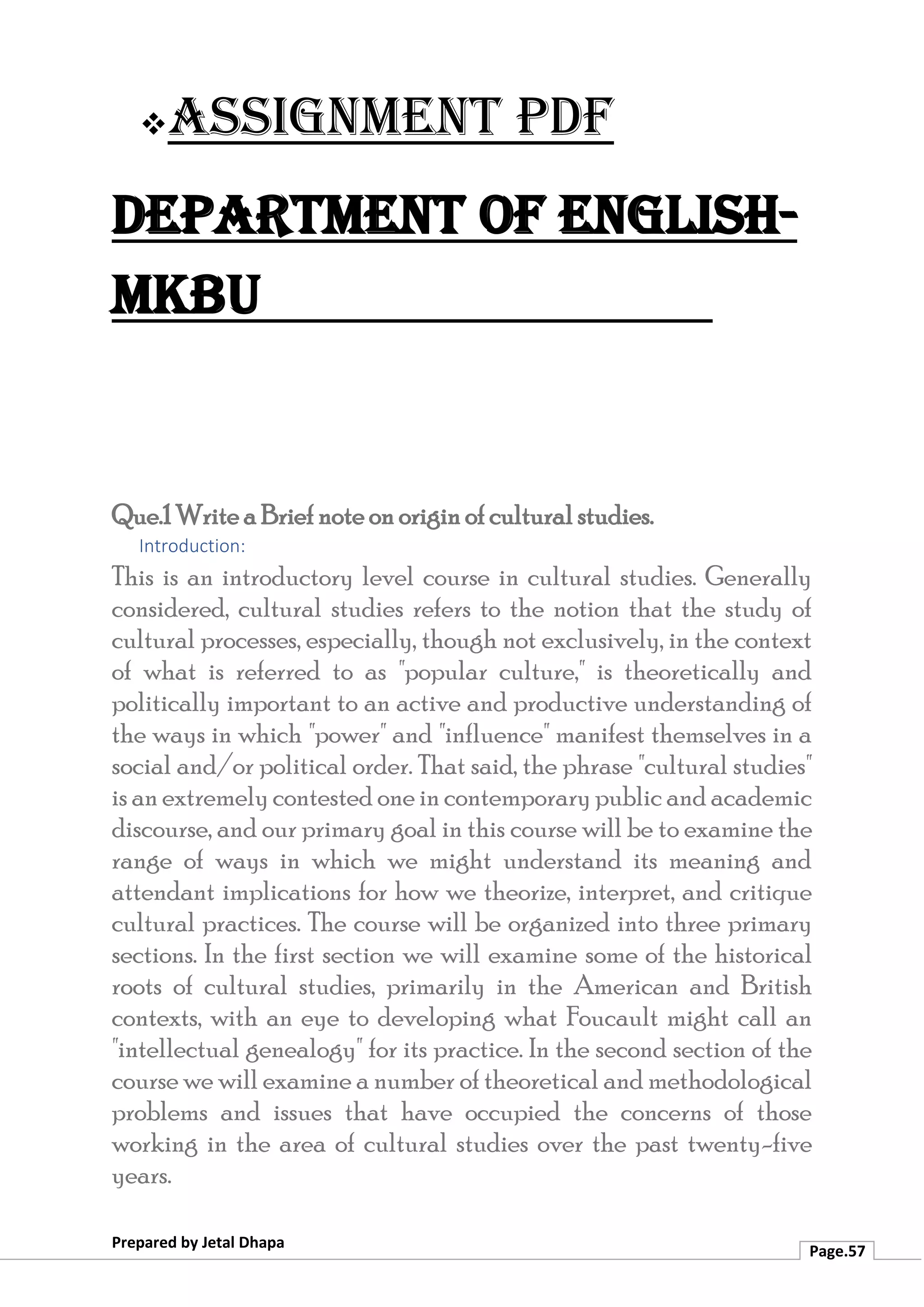 ❖Assignment PDF
Department of English-
MKBU
Prepared by Jetal Dhapa
Page.57
Que.1 Write a Brief note on origin of cultural studies.
Introduction:
This is an introductory level course in cultural studies. Generally
considered, cultural studies refers to the notion that the study of
cultural processes, especially, though not exclusively, in the context
of what is referred to as "popular culture," is theoretically and
politically important to an active and productive understanding of
the ways in which "power" and "influence" manifest themselves in a
social and/or political order. That said, the phrase "cultural studies"
is an extremely contested one in contemporary public and academic
discourse, and our primary goal in this course will be to examine the
range of ways in which we might understand its meaning and
attendant implications for how we theorize, interpret, and critique
cultural practices. The course will be organized into three primary
sections. In the first section we will examine some of the historical
roots of cultural studies, primarily in the American and British
contexts, with an eye to developing what Foucault might call an
"intellectual genealogy" for its practice. In the second section of the
course we will examine a number of theoretical and methodological
problems and issues that have occupied the concerns of those
working in the area of cultural studies over the past twenty-five
years.
 