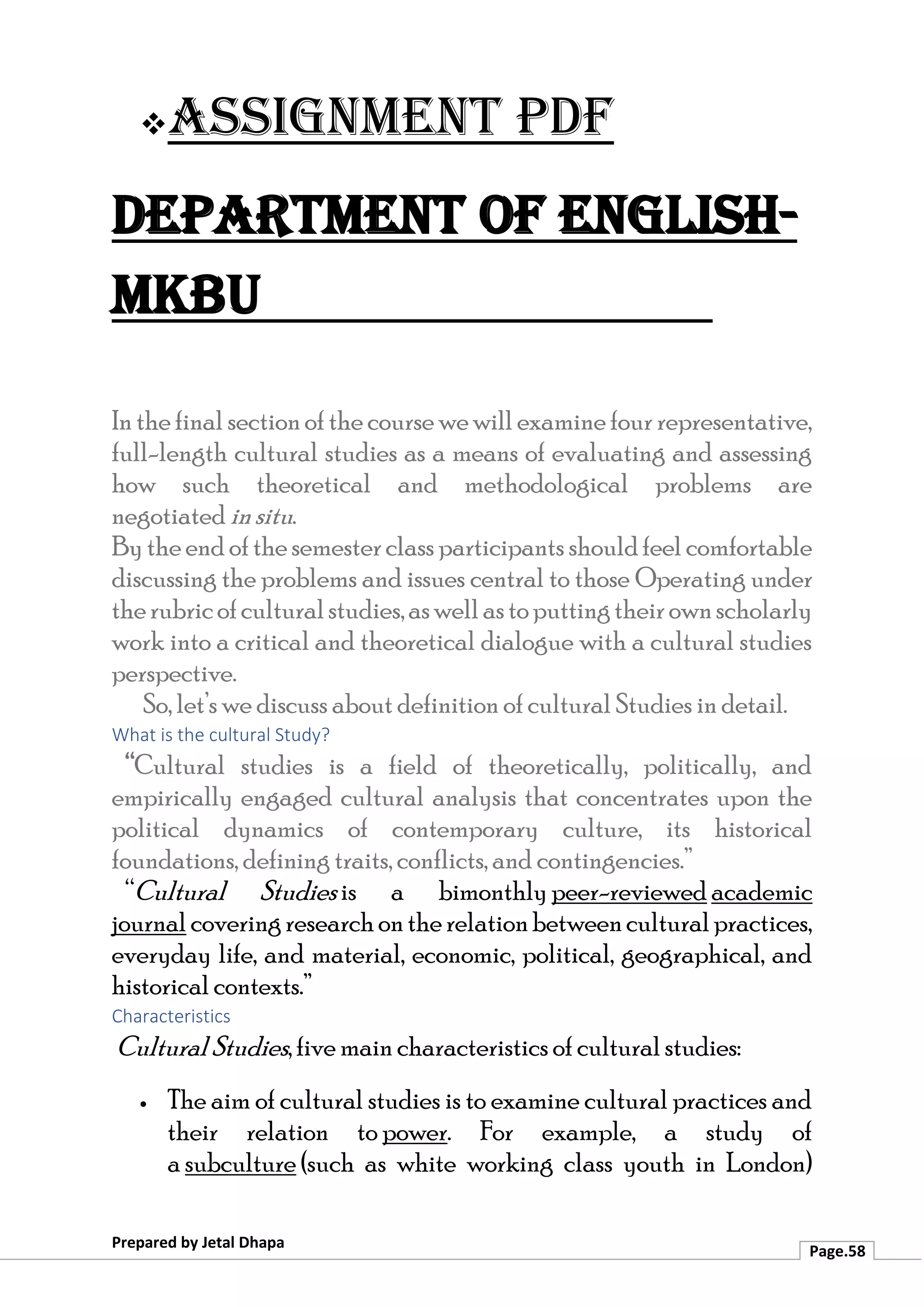 ❖Assignment PDF
Department of English-
MKBU
Prepared by Jetal Dhapa
Page.58
In the final sectionof the course wewill examine four representative,
full-length cultural studies as a means of evaluating and assessing
how such theoretical and methodological problems are
negotiated insitu.
By theend ofthesemesterclass participants shouldfeel comfortable
discussing the problems and issues central to those Operating under
therubricofculturalstudies,aswellastoputtingtheirownscholarly
work into a critical and theoretical dialogue with a cultural studies
perspective.
So, let’s we discuss about definition of cultural Studies in detail.
What is the cultural Study?
“Cultural studies is a field of theoretically, politically, and
empirically engaged cultural analysis that concentrates upon the
political dynamics of contemporary culture, its historical
foundations, defining traits, conflicts, and contingencies.”
“Cultural Studies is a bimonthly peer-reviewed academic
journal coveringresearchontherelationbetweenculturalpractices,
everyday life, and material, economic, political, geographical, and
historical contexts.”
Characteristics
Cultural Studies, five main characteristics of cultural studies:
• The aim of cultural studies is to examine cultural practices and
their relation to power. For example, a study of
a subculture (such as white working class youth in London)
 