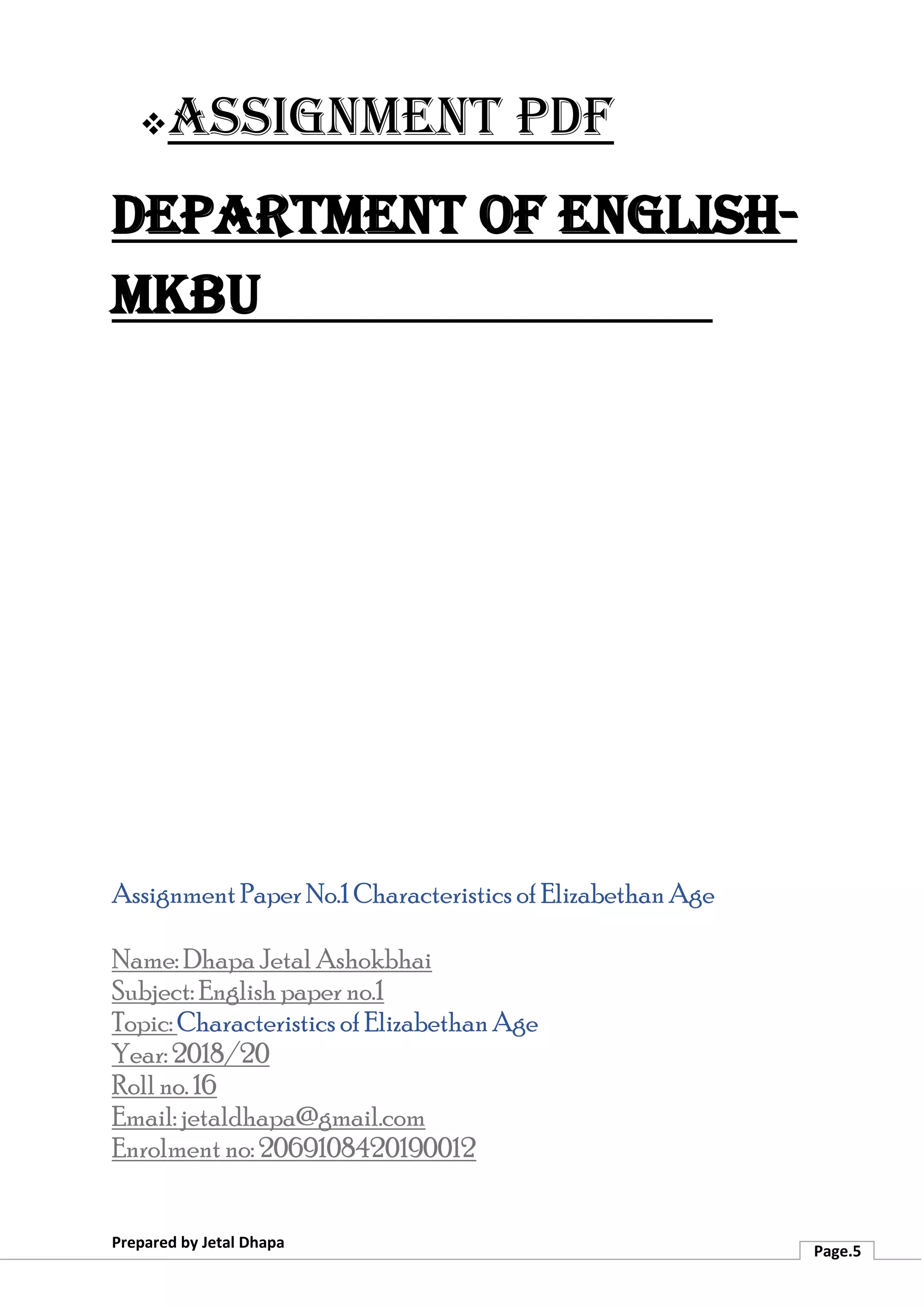 ❖Assignment PDF
Department of English-
MKBU
Prepared by Jetal Dhapa
Page.5
Assignment Paper No.1 Characteristics of Elizabethan Age
Name: Dhapa Jetal Ashokbhai
Subject: English paper no.1
Topic: Characteristics of Elizabethan Age
Year: 2018/20
Roll no. 16
Email: jetaldhapa@gmail.com
Enrolment no: 2069108420190012
 