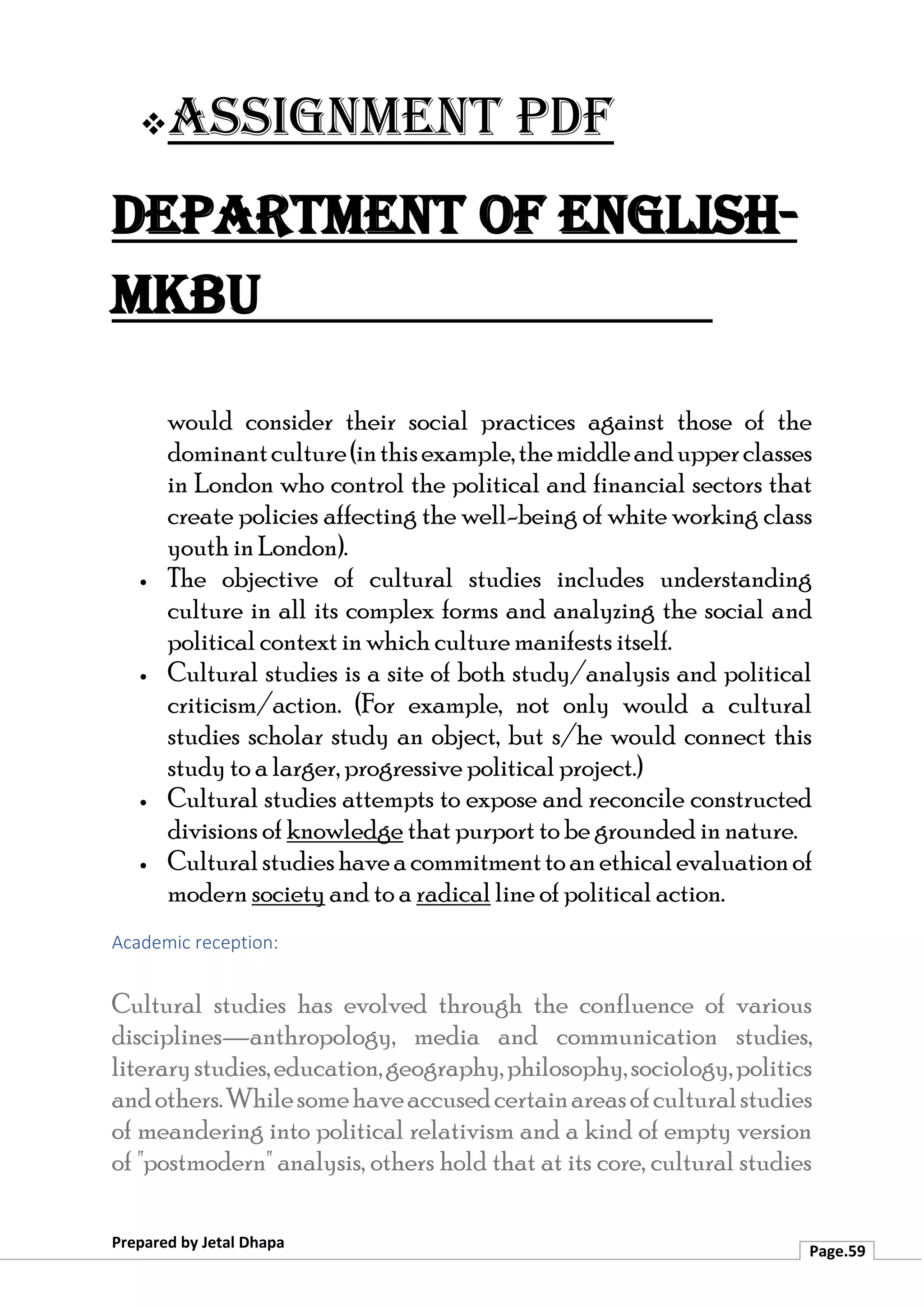 ❖Assignment PDF
Department of English-
MKBU
Prepared by Jetal Dhapa
Page.59
would consider their social practices against those of the
dominantculture(inthisexample,themiddleandupperclasses
in London who control the political and financial sectors that
create policies affecting the well-being of white working class
youth in London).
• The objective of cultural studies includes understanding
culture in all its complex forms and analyzing the social and
political context in which culture manifests itself.
• Cultural studies is a site of both study/analysis and political
criticism/action. (For example, not only would a cultural
studies scholar study an object, but s/he would connect this
study to a larger, progressive political project.)
• Cultural studies attempts to expose and reconcile constructed
divisions of knowledge that purport to be grounded in nature.
• Culturalstudieshaveacommitmenttoanethicalevaluationof
modern society and to a radical line of political action.
Academic reception:
Cultural studies has evolved through the confluence of various
disciplines—anthropology, media and communication studies,
literarystudies,education,geography,philosophy,sociology,politics
andothers.Whilesomehaveaccusedcertainareasofculturalstudies
of meandering into political relativism and a kind of empty version
of "postmodern" analysis, others hold that at its core, cultural studies
 