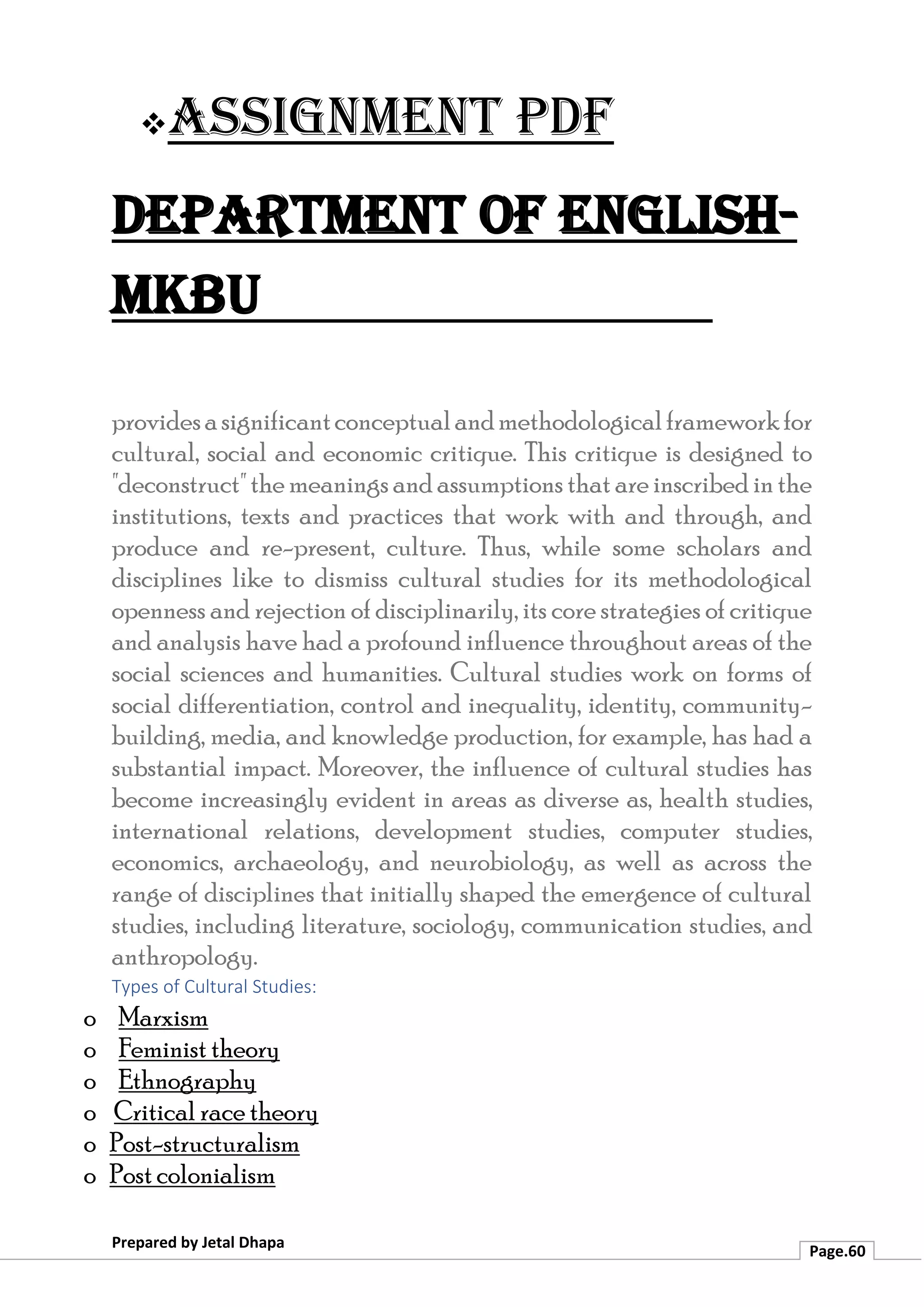 ❖Assignment PDF
Department of English-
MKBU
Prepared by Jetal Dhapa
Page.60
providesasignificantconceptualandmethodologicalframeworkfor
cultural, social and economic critique. This critique is designed to
"deconstruct" the meanings and assumptions that are inscribed inthe
institutions, texts and practices that work with and through, and
produce and re-present, culture. Thus, while some scholars and
disciplines like to dismiss cultural studies for its methodological
openness and rejection of disciplinarily, its core strategies of critique
and analysis have had a profound influence throughout areas of the
social sciences and humanities. Cultural studies work on forms of
social differentiation, control and inequality, identity, community-
building, media, and knowledge production, for example, has had a
substantial impact. Moreover, the influence of cultural studies has
become increasingly evident in areas as diverse as, health studies,
international relations, development studies, computer studies,
economics, archaeology, and neurobiology, as well as across the
range of disciplines that initially shaped the emergence of cultural
studies, including literature, sociology, communication studies, and
anthropology.
Types of Cultural Studies:
o Marxism
o Feminist theory
o Ethnography
o Critical race theory
o Post-structuralism
o Post colonialism
 