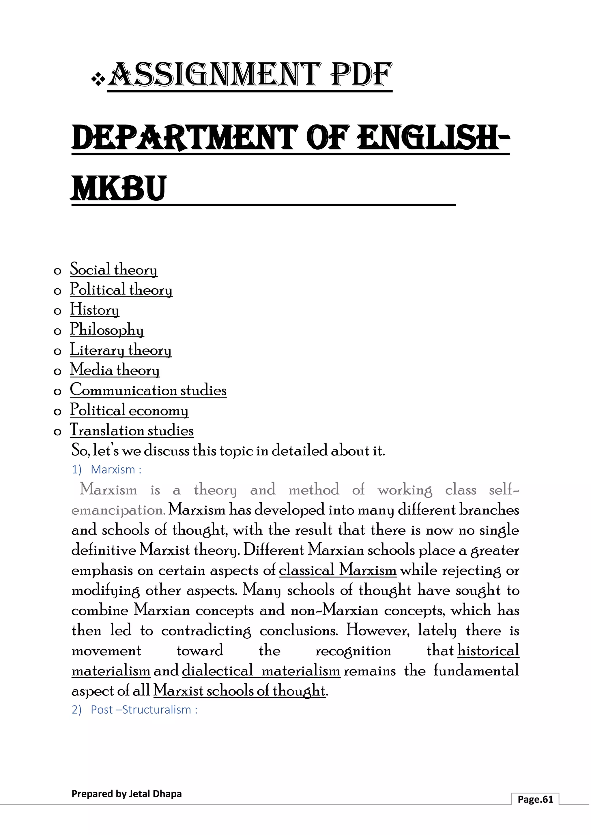 ❖Assignment PDF
Department of English-
MKBU
Prepared by Jetal Dhapa
Page.61
o Social theory
o Political theory
o History
o Philosophy
o Literary theory
o Media theory
o Communication studies
o Political economy
o Translation studies
So, let’s we discuss this topic in detailed about it.
1) Marxism :
Marxism is a theory and method of working class self-
emancipation. Marxism has developed into many different branches
and schools of thought, with the result that there is now no single
definitive Marxist theory. Different Marxian schools place a greater
emphasis on certain aspects of classical Marxism while rejecting or
modifying other aspects. Many schools of thought have sought to
combine Marxian concepts and non-Marxian concepts, which has
then led to contradicting conclusions. However, lately there is
movement toward the recognition that historical
materialism and dialectical materialism remains the fundamental
aspect of all Marxist schools of thought.
2) Post –Structuralism :
 