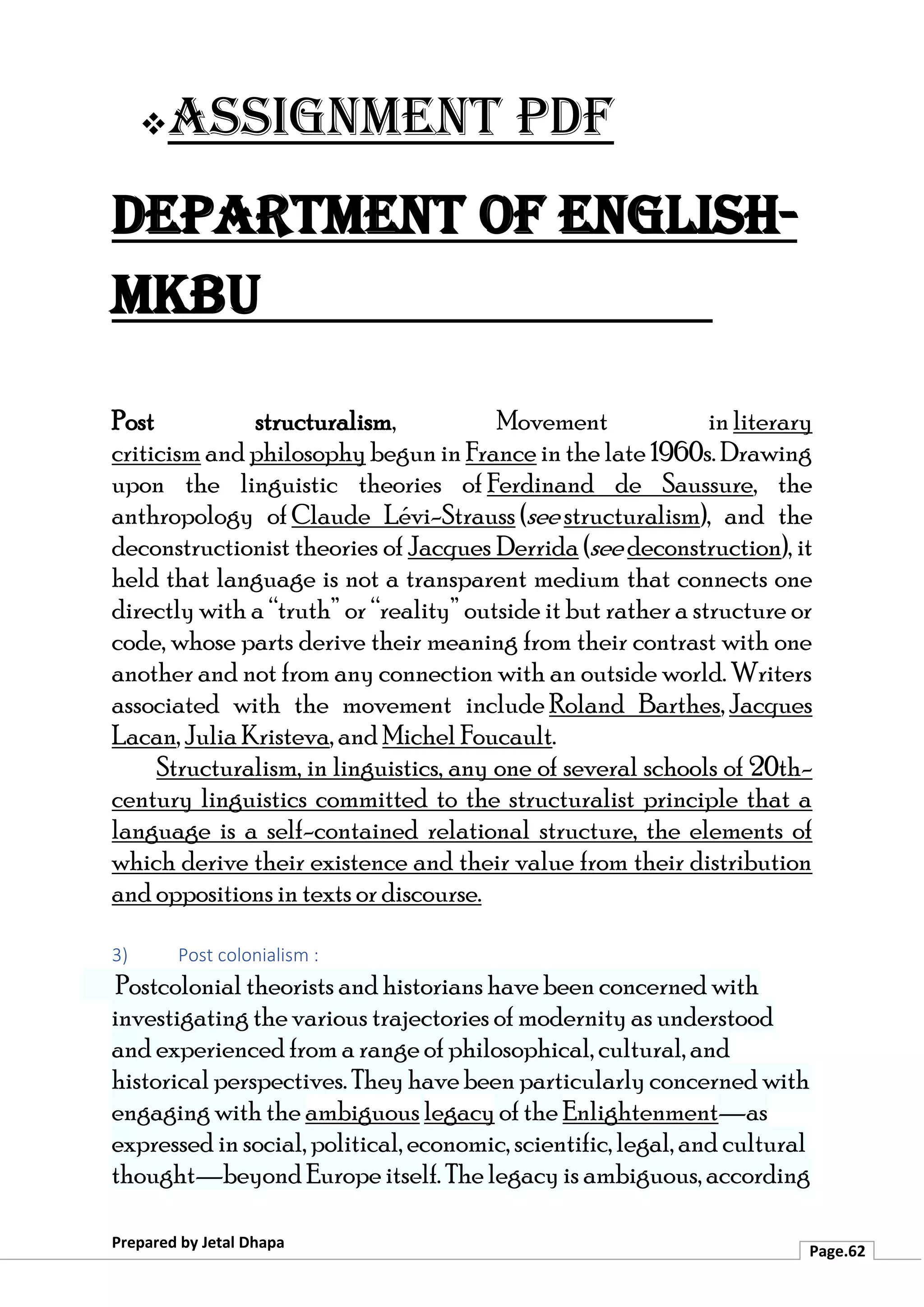 ❖Assignment PDF
Department of English-
MKBU
Prepared by Jetal Dhapa
Page.62
Post structuralism, Movement in literary
criticism and philosophy begun in France in the late 1960s. Drawing
upon the linguistic theories of Ferdinand de Saussure, the
anthropology of Claude Lévi-Strauss (see structuralism), and the
deconstructionist theories of Jacques Derrida (see deconstruction), it
held that language is not a transparent medium that connects one
directly with a “truth” or “reality” outside it but rather a structure or
code, whose parts derive their meaning from their contrast with one
another and not from any connection with an outside world. Writers
associated with the movement include Roland Barthes, Jacques
Lacan, Julia Kristeva, and Michel Foucault.
Structuralism, in linguistics, any one of several schools of 20th-
century linguistics committed to the structuralist principle that a
language is a self-contained relational structure, the elements of
which derive their existence and their value from their distribution
and oppositions in texts or discourse.
3) Post colonialism :
Postcolonial theorists and historians have been concerned with
investigating the various trajectories of modernity as understood
and experienced from a range of philosophical, cultural, and
historical perspectives. They have been particularly concerned with
engaging with the ambiguous legacy of the Enlightenment—as
expressed in social, political, economic, scientific, legal, and cultural
thought—beyond Europe itself. The legacy is ambiguous, according
 