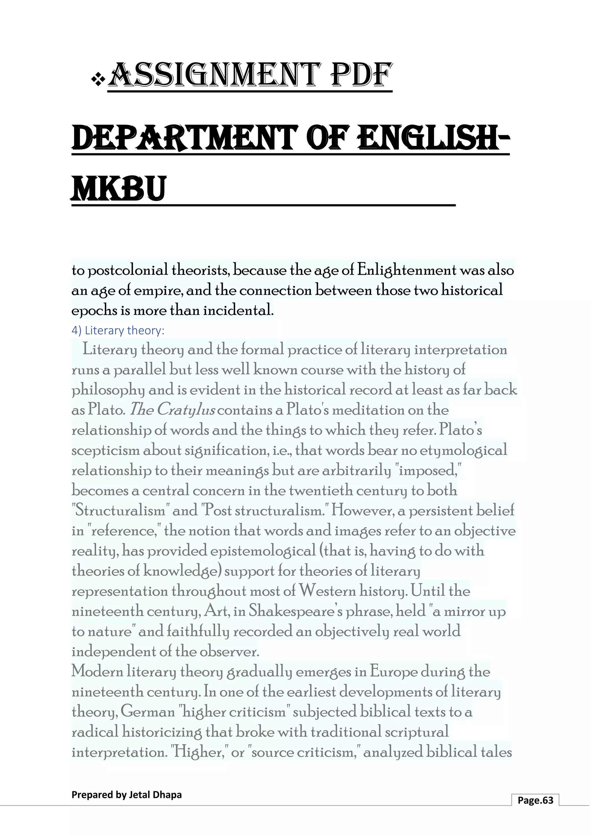 ❖Assignment PDF
Department of English-
MKBU
Prepared by Jetal Dhapa
Page.63
to postcolonial theorists, because the age of Enlightenment was also
an age of empire, and the connection between those two historical
epochs is more than incidental.
4) Literary theory:
Literary theory and the formal practice of literary interpretation
runs a parallel but less well known course with the history of
philosophy and is evident in the historical record at least as far back
as Plato. The Cratylus contains a Plato's meditation on the
relationship of words and the things to which they refer. Plato’s
scepticism about signification, i.e., that words bear no etymological
relationship to their meanings but are arbitrarily "imposed,"
becomes a central concern in the twentieth century to both
"Structuralism" and "Post structuralism." However, a persistent belief
in "reference," the notion that words and images refer to an objective
reality, has provided epistemological (that is, having to do with
theories of knowledge) support for theories of literary
representation throughout most of Western history. Until the
nineteenth century, Art, in Shakespeare’s phrase, held "a mirror up
to nature" and faithfully recorded an objectively real world
independent of the observer.
Modern literary theory gradually emerges in Europe during the
nineteenth century. In one of the earliest developments of literary
theory, German "higher criticism" subjected biblical texts to a
radical historicizing that broke with traditional scriptural
interpretation. "Higher," or "source criticism," analyzed biblical tales
 
