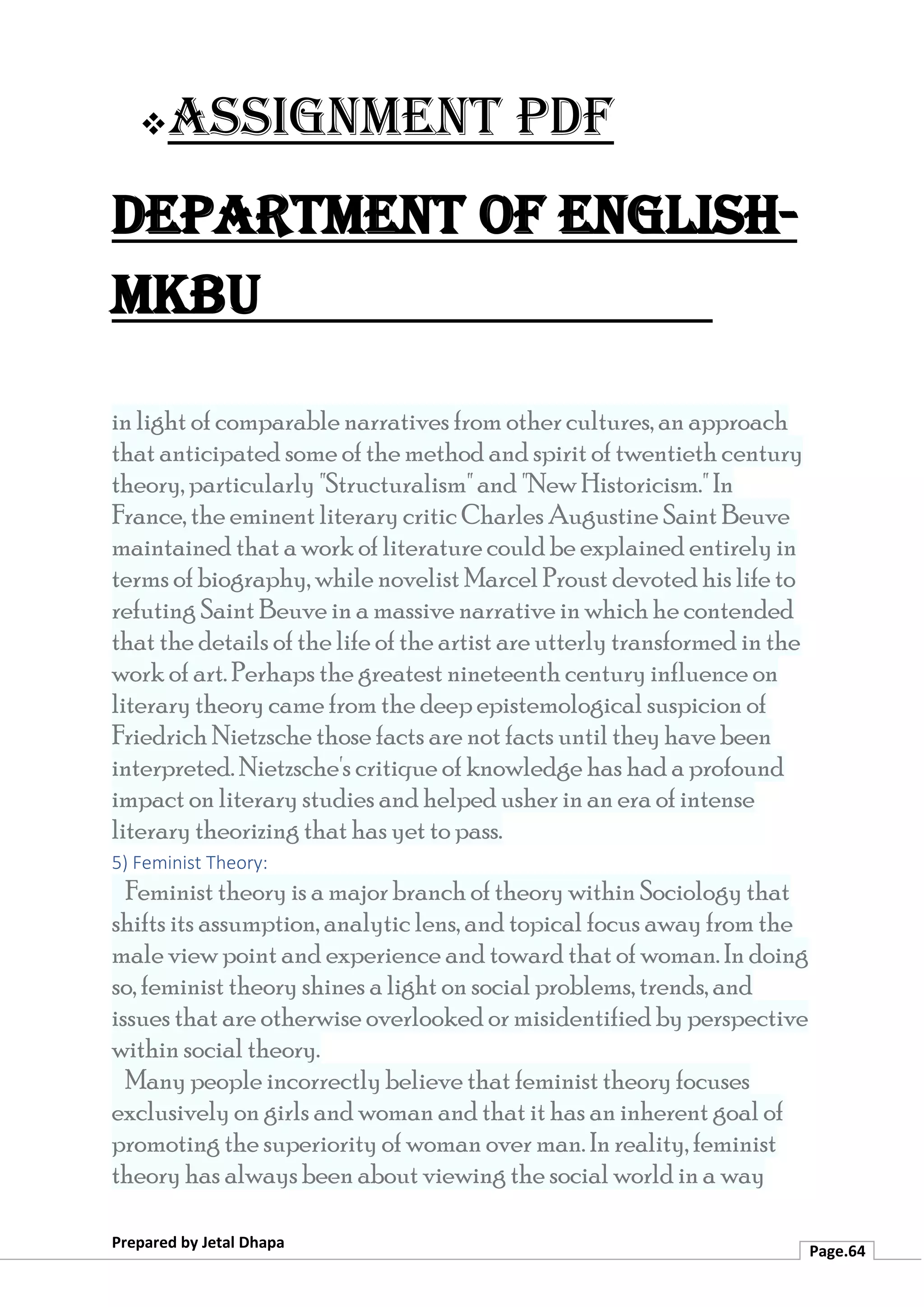 ❖Assignment PDF
Department of English-
MKBU
Prepared by Jetal Dhapa
Page.64
in light of comparable narratives from other cultures, an approach
that anticipated some of the method and spirit of twentieth century
theory, particularly "Structuralism" and "New Historicism." In
France, the eminent literary critic Charles Augustine Saint Beuve
maintained that a work of literature could be explained entirely in
terms of biography, while novelist Marcel Proust devoted his life to
refuting Saint Beuve in a massive narrative in which he contended
that the details of the life of the artist are utterly transformed in the
work of art. Perhaps the greatest nineteenth century influence on
literary theory came from the deep epistemological suspicion of
Friedrich Nietzsche those facts are not facts until they have been
interpreted. Nietzsche's critique of knowledge has had a profound
impact on literary studies and helped usher in an era of intense
literary theorizing that has yet to pass.
5) Feminist Theory:
Feminist theory is a major branch of theory within Sociology that
shifts its assumption, analytic lens, and topical focus away from the
male view point and experience and toward that of woman. In doing
so, feminist theory shines a light on social problems, trends, and
issues that are otherwise overlooked or misidentified by perspective
within social theory.
Many people incorrectly believe that feminist theory focuses
exclusively on girls and woman and that it has an inherent goal of
promoting the superiority of woman over man. In reality, feminist
theory has always been about viewing the social world in a way
 