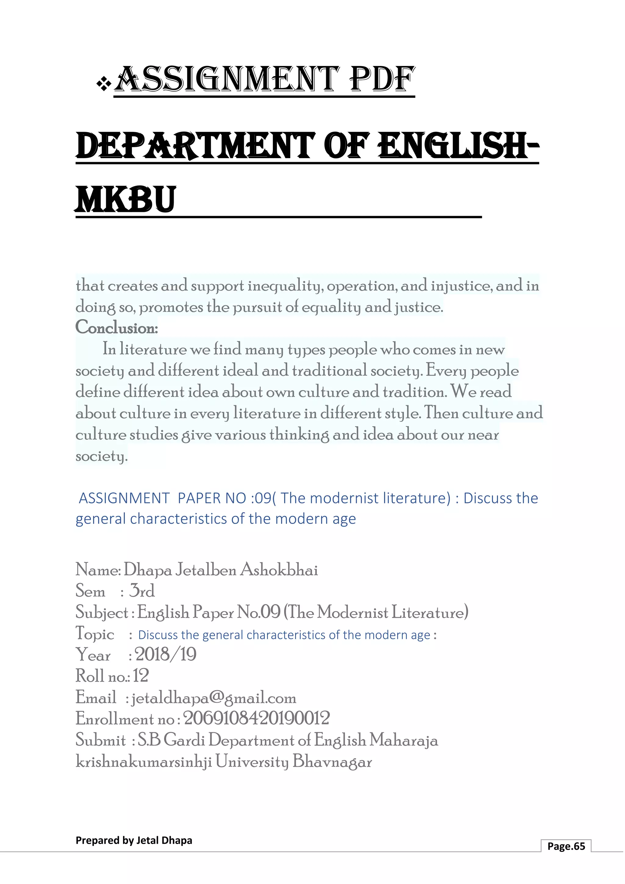 ❖Assignment PDF
Department of English-
MKBU
Prepared by Jetal Dhapa
Page.65
that creates and support inequality, operation, and injustice, and in
doing so, promotes the pursuit of equality and justice.
Conclusion:
In literature we find many types people who comes in new
society and different ideal and traditional society. Every people
define different idea about own culture and tradition. We read
about culture in every literature in different style. Then culture and
culture studies give various thinking and idea about our near
society.
ASSIGNMENT PAPER NO :09( The modernist literature) : Discuss the
general characteristics of the modern age
Name: Dhapa Jetalben Ashokbhai
Sem : 3rd
Subject : English Paper No.09 (The Modernist Literature)
Topic : Discuss the general characteristics of the modern age :
Year : 2018/19
Roll no.: 12
Email : jetaldhapa@gmail.com
Enrollment no : 2069108420190012
Submit : S.B Gardi Department of English Maharaja
krishnakumarsinhji University Bhavnagar
 