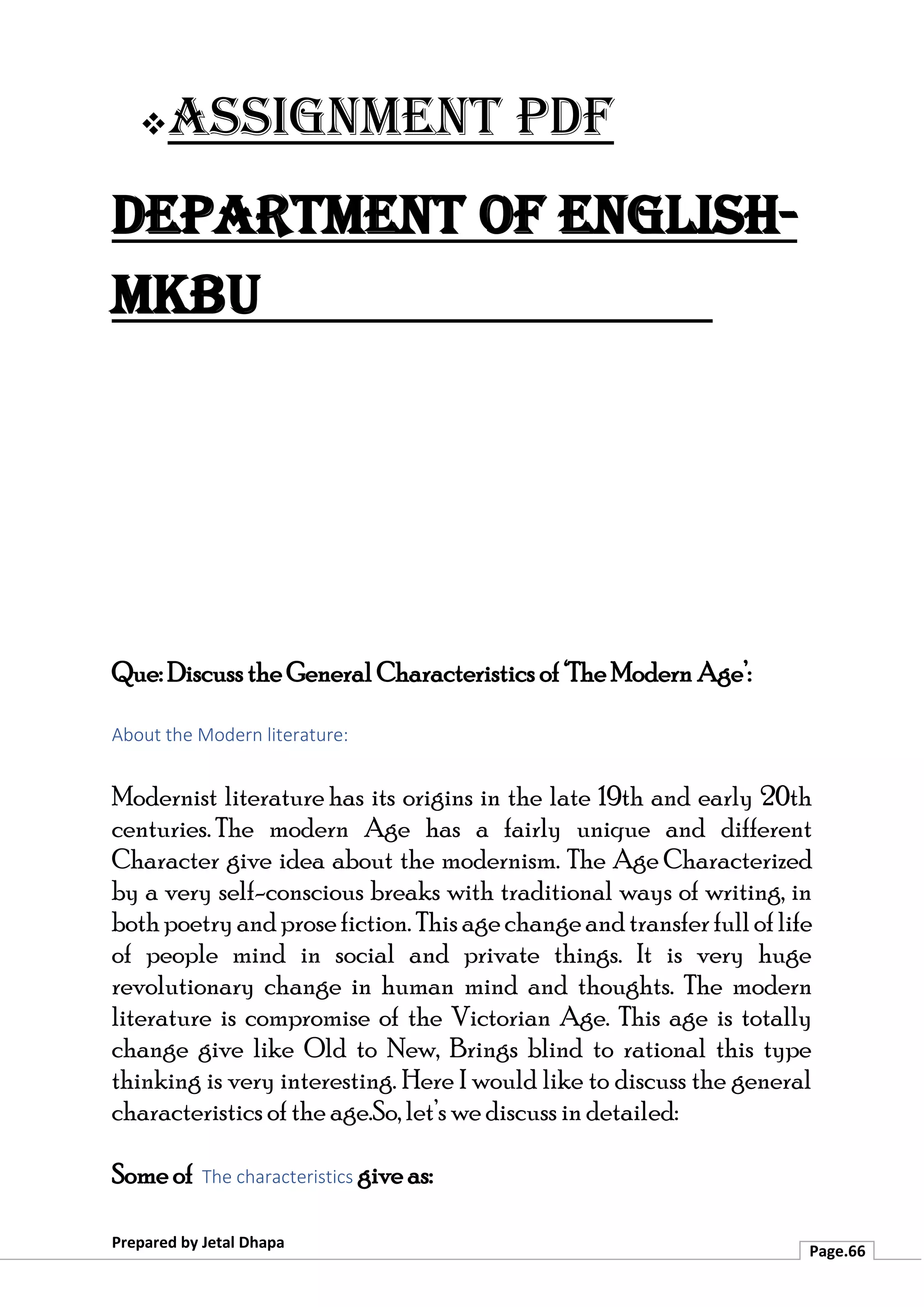 ❖Assignment PDF
Department of English-
MKBU
Prepared by Jetal Dhapa
Page.66
Que: Discuss the General Characteristics of ‘The Modern Age’:
About the Modern literature:
Modernist literature has its origins in the late 19th and early 20th
centuries. The modern Age has a fairly unique and different
Character give idea about the modernism. The Age Characterized
by a very self-conscious breaks with traditional ways of writing, in
bothpoetryandprosefiction. Thisagechangeandtransferfulloflife
of people mind in social and private things. It is very huge
revolutionary change in human mind and thoughts. The modern
literature is compromise of the Victorian Age. This age is totally
change give like Old to New, Brings blind to rational this type
thinking is very interesting. Here I would like to discuss the general
characteristics of the age.So, let’s we discuss in detailed:
Some of The characteristics give as:
 