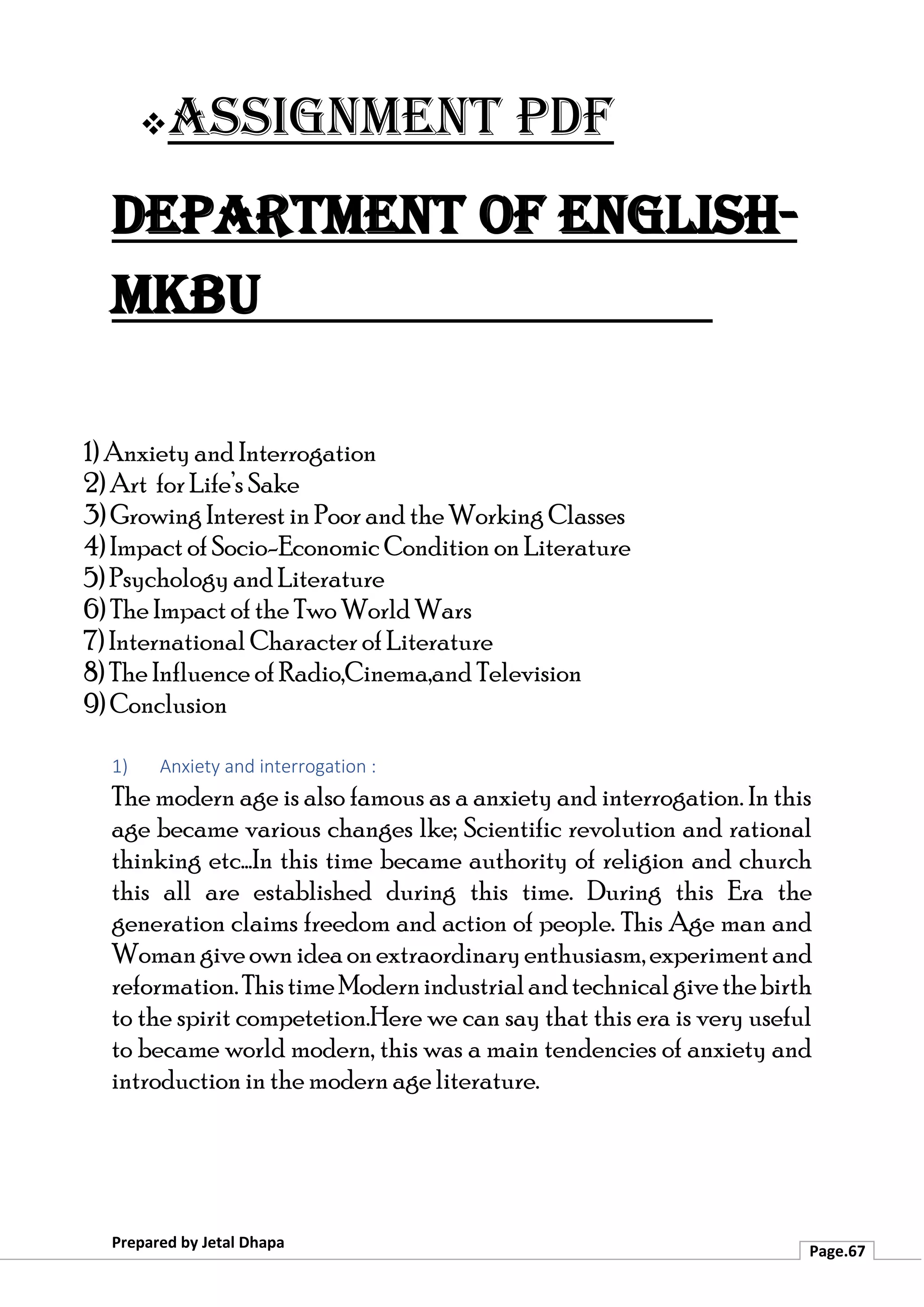 ❖Assignment PDF
Department of English-
MKBU
Prepared by Jetal Dhapa
Page.67
1) Anxiety and Interrogation
2) Art for Life’s Sake
3) Growing Interest in Poor and the Working Classes
4) Impact of Socio-Economic Condition on Literature
5) Psychology and Literature
6) The Impact of the Two World Wars
7) International Character of Literature
8) The Influence of Radio,Cinema,and Television
9) Conclusion
1) Anxiety and interrogation :
The modern age is also famous as a anxiety and interrogation. In this
age became various changes lke; Scientific revolution and rational
thinking etc…In this time became authority of religion and church
this all are established during this time. During this Era the
generation claims freedom and action of people. This Age man and
Womangiveown ideaonextraordinaryenthusiasm,experimentand
reformation.ThistimeModernindustrialandtechnicalgivethebirth
to the spirit competetion.Here we can say that this era is very useful
to became world modern, this was a main tendencies of anxiety and
introduction in the modern age literature.
 