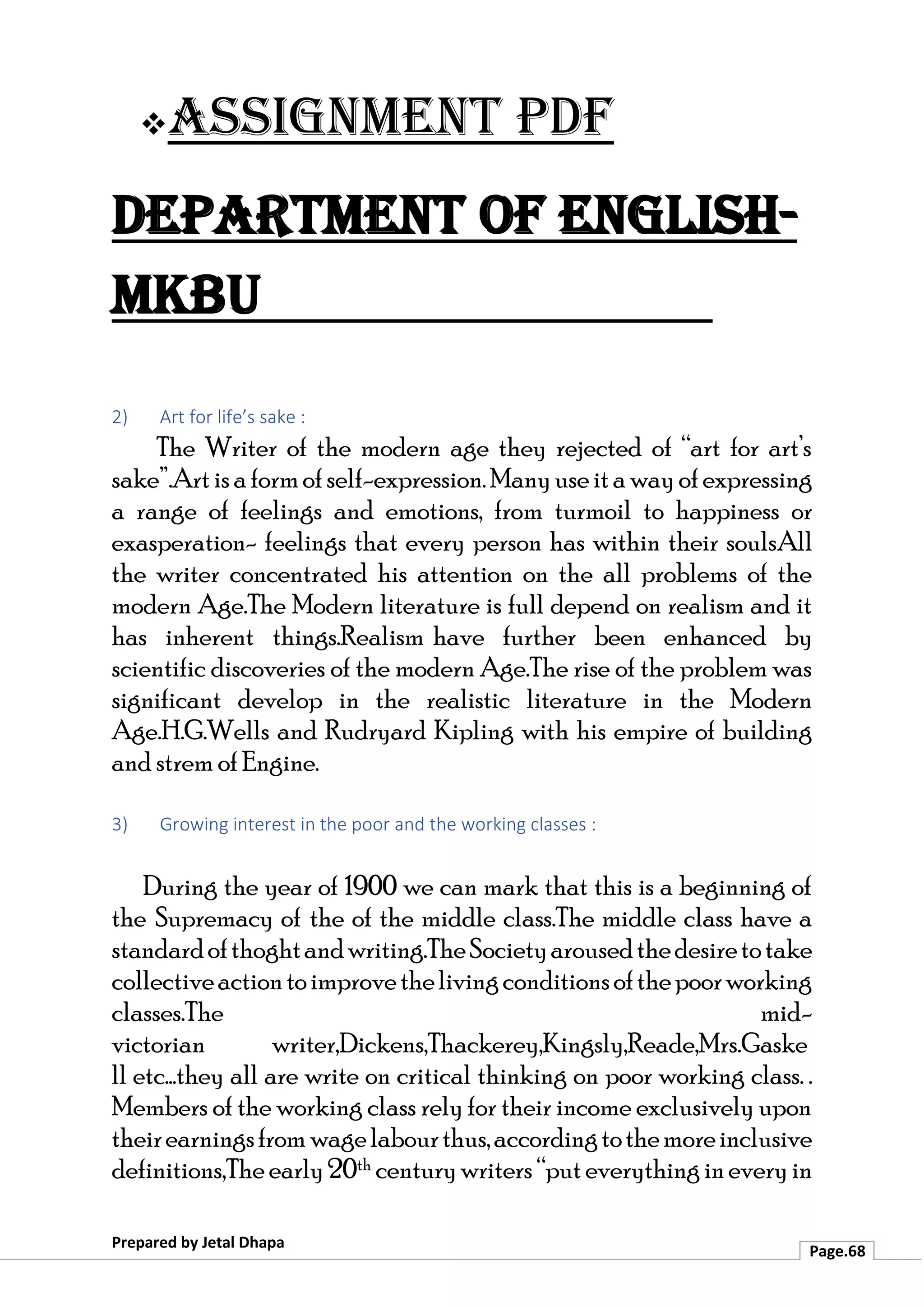 ❖Assignment PDF
Department of English-
MKBU
Prepared by Jetal Dhapa
Page.68
2) Art for life’s sake :
The Writer of the modern age they rejected of “art for art’s
sake”.Artisaformofself-expression.Manyuseita wayofexpressing
a range of feelings and emotions, from turmoil to happiness or
exasperation- feelings that every person has within their soulsAll
the writer concentrated his attention on the all problems of the
modern Age.The Modern literature is full depend on realism and it
has inherent things.Realism have further been enhanced by
scientific discoveries of the modern Age.The rise of the problem was
significant develop in the realistic literature in the Modern
Age.H.G.Wells and Rudryard Kipling with his empire of building
and strem of Engine.
3) Growing interest in the poor and the working classes :
During the year of 1900 we can mark that this is a beginning of
the Supremacy of the of the middle class.The middle class have a
standardofthoghtandwriting.TheSocietyarousedthedesiretotake
collectiveactiontoimprovethelivingconditionsofthepoorworking
classes.The mid-
victorian writer,Dickens,Thackerey,Kingsly,Reade,Mrs.Gaske
ll etc…they all are write on critical thinking on poor working class. .
Members of the working class rely for their income exclusively upon
theirearningsfrom wagelabourthus,accordingtothemoreinclusive
definitions,The early20th centurywriters “puteverythingineveryin
 