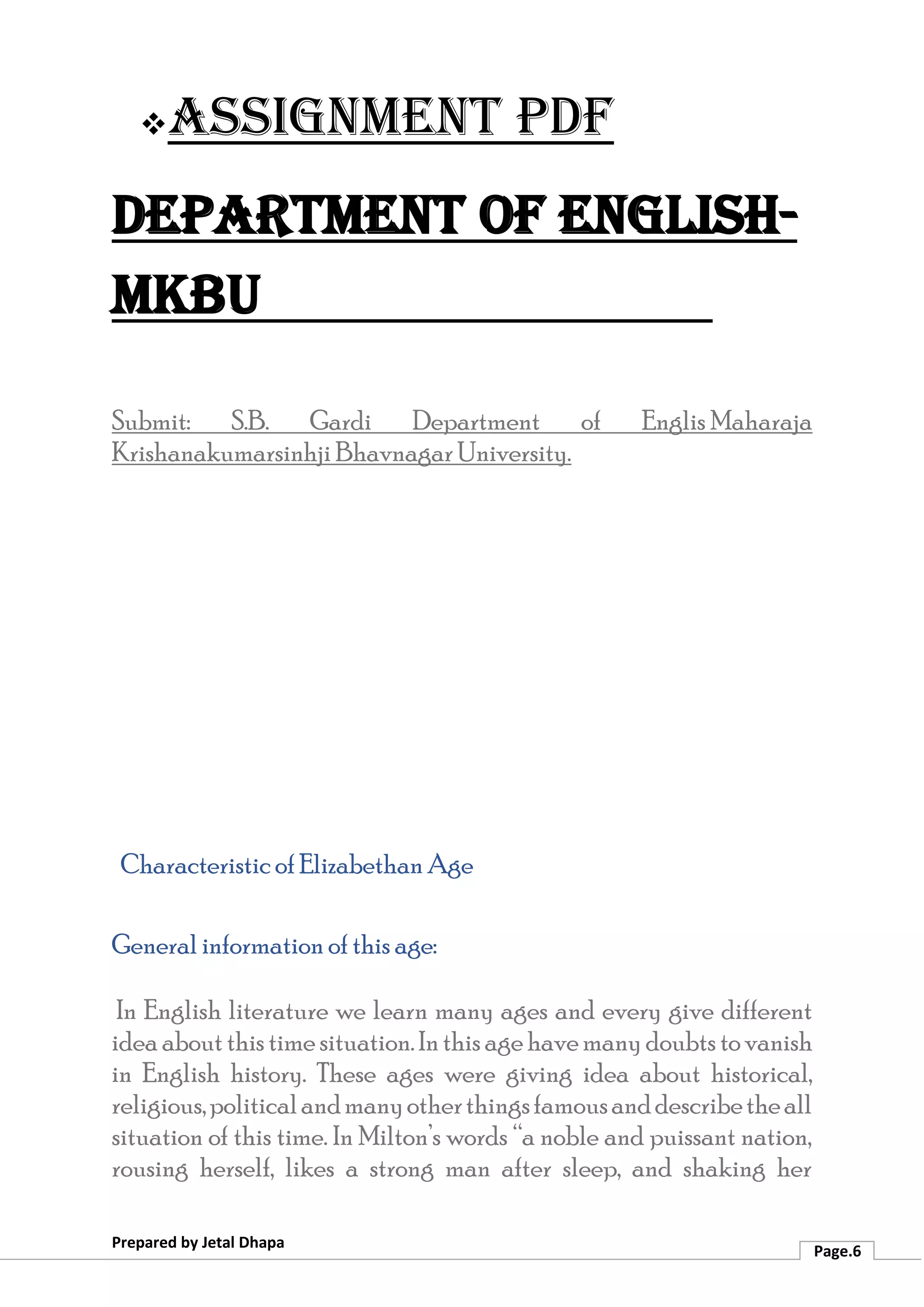 ❖Assignment PDF
Department of English-
MKBU
Prepared by Jetal Dhapa
Page.6
Submit: S.B. Gardi Department of Englis Maharaja
Krishanakumarsinhji Bhavnagar University.
Characteristic of Elizabethan Age
General information of this age:
In English literature we learn many ages and every give different
ideaaboutthistimesituation.Inthisagehavemanydoubts tovanish
in English history. These ages were giving idea about historical,
religious,politicalandmanyotherthingsfamousanddescribetheall
situation of this time. In Milton’s words “a noble and puissant nation,
rousing herself, likes a strong man after sleep, and shaking her
 