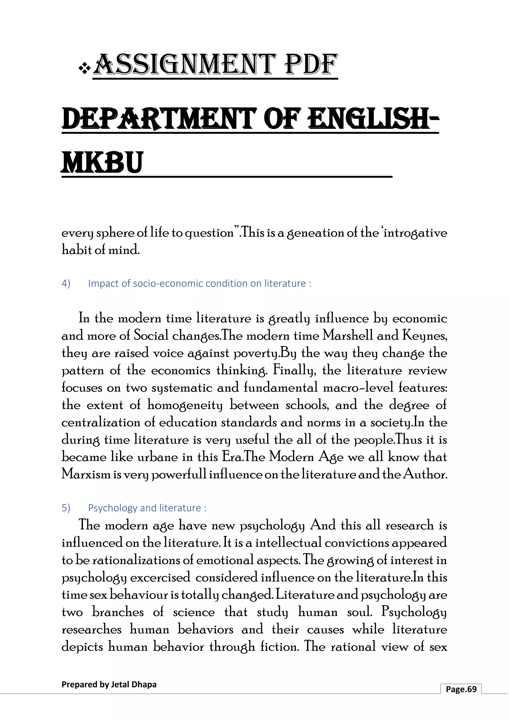 ❖Assignment PDF
Department of English-
MKBU
Prepared by Jetal Dhapa
Page.69
everysphereoflifetoquestion”.Thisisageneationofthe‘introgative
habit of mind.
4) Impact of socio-economic condition on literature :
In the modern time literature is greatly influence by economic
and more of Social changes.The modern time Marshell and Keynes,
they are raised voice against poverty.By the way they change the
pattern of the economics thinking. Finally, the literature review
focuses on two systematic and fundamental macro-level features:
the extent of homogeneity between schools, and the degree of
centralization of education standards and norms in a society.In the
during time literature is very useful the all of the people.Thus it is
became like urbane in this Era.The Modern Age we all know that
MarxismisverypowerfullinfluenceontheliteratureandtheAuthor.
5) Psychology and literature :
The modern age have new psychology And this all research is
influenced on the literature. It is a intellectual convictions appeared
to be rationalizations of emotional aspects. The growing of interest in
psychology excercised considered influence on the literature.In this
timesexbehaviouristotallychanged.Literatureandpsychologyare
two branches of science that study human soul. Psychology
researches human behaviors and their causes while literature
depicts human behavior through fiction. The rational view of sex
 