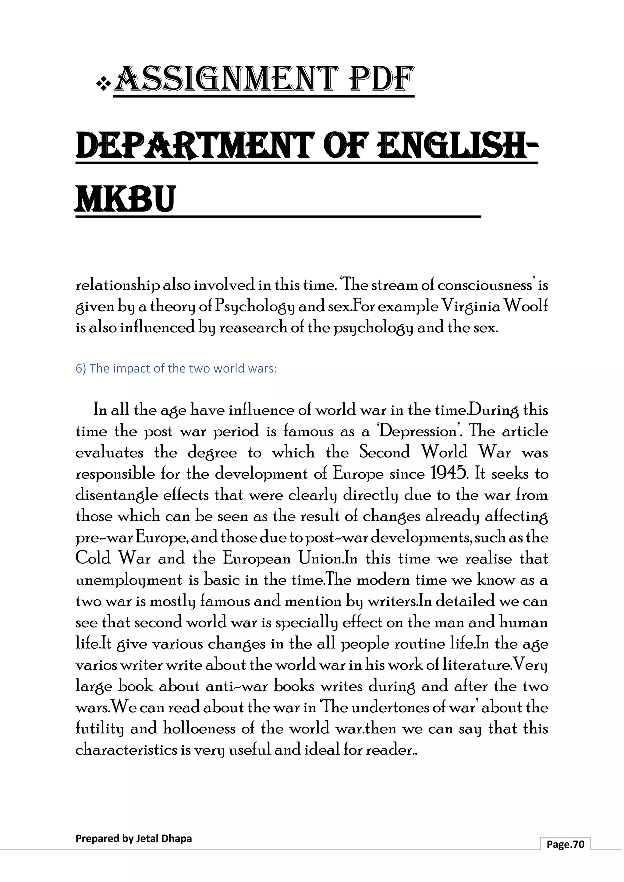 ❖Assignment PDF
Department of English-
MKBU
Prepared by Jetal Dhapa
Page.70
relationshipalso involved inthis time. ‘Thestreamof consciousness’ is
givenbyatheoryofPsychologyandsex.ForexampleVirginiaWoolf
is also influenced by reasearch of the psychology and the sex.
6) The impact of the two world wars:
In all the age have influence of world war in the time.During this
time the post war period is famous as a ‘Depression’. The article
evaluates the degree to which the Second World War was
responsible for the development of Europe since 1945. It seeks to
disentangle effects that were clearly directly due to the war from
those which can be seen as the result of changes already affecting
pre-warEurope,andthoseduetopost-wardevelopments,suchasthe
Cold War and the European Union.In this time we realise that
unemployment is basic in the time.The modern time we know as a
two war is mostly famous and mention by writers.In detailed we can
see that second world war is specially effect on the man and human
life.It give various changes in the all people routine life.In the age
varios writer write about the world war inhis work of literature.Very
large book about anti-war books writes during and after the two
wars.We can read about the war in ‘The undertones of war’ about the
futility and holloeness of the world war.then we can say that this
characteristics is very useful and ideal for reader..
 
