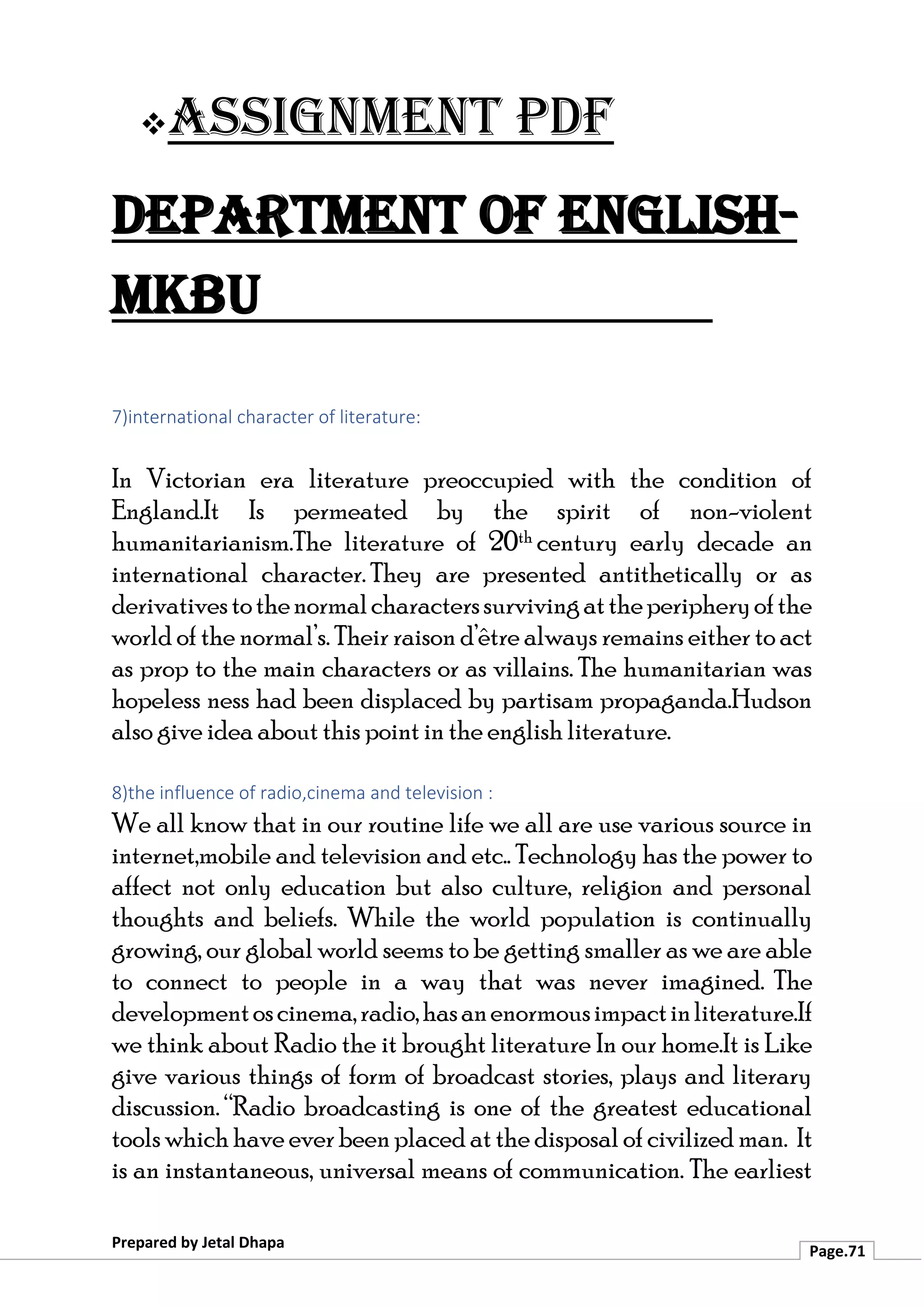 ❖Assignment PDF
Department of English-
MKBU
Prepared by Jetal Dhapa
Page.71
7)international character of literature:
In Victorian era literature preoccupied with the condition of
England.It Is permeated by the spirit of non-violent
humanitarianism.The literature of 20th century early decade an
international character. They are presented antithetically or as
derivativestothenormalcharacterssurvivingattheperipheryofthe
world of the normal’s. Their raison d’être always remains either to act
as prop to the main characters or as villains. The humanitarian was
hopeless ness had been displaced by partisam propaganda.Hudson
also give idea about this point in the english literature.
8)the influence of radio,cinema and television :
We all know that in our routine life we all are use various source in
internet,mobile and television and etc.. Technology has the power to
affect not only education but also culture, religion and personal
thoughts and beliefs. While the world population is continually
growing, our global world seems to be getting smaller as we are able
to connect to people in a way that was never imagined. The
developmentoscinema,radio,hasanenormousimpactinliterature.If
we think about Radio the it brought literature In our home.It is Like
give various things of form of broadcast stories, plays and literary
discussion. “Radio broadcasting is one of the greatest educational
tools which have ever been placed at the disposal of civilized man. It
is an instantaneous, universal means of communication. The earliest
 