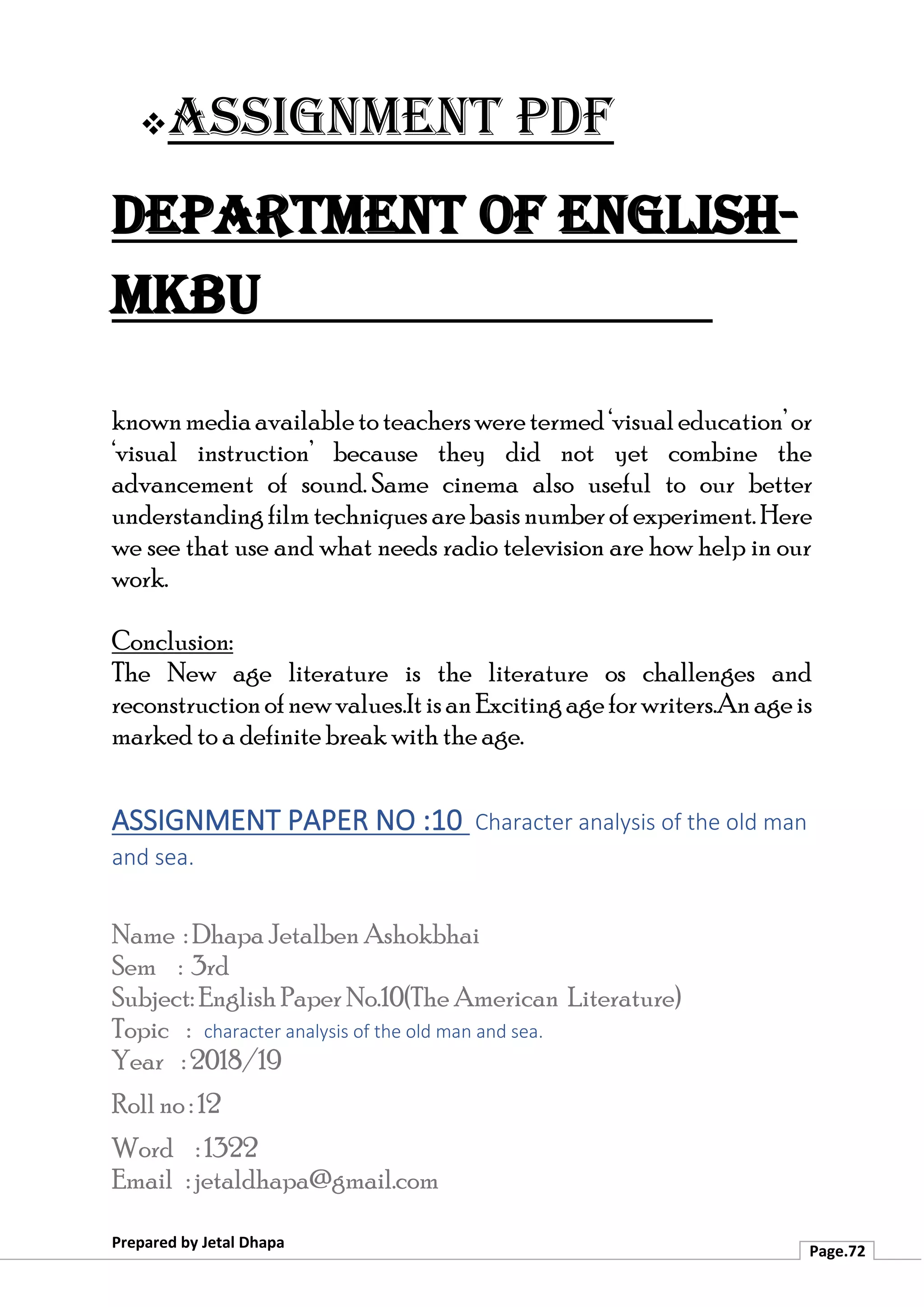 ❖Assignment PDF
Department of English-
MKBU
Prepared by Jetal Dhapa
Page.72
knownmediaavailabletoteachersweretermed‘visualeducation’or
‘visual instruction’ because they did not yet combine the
advancement of sound. Same cinema also useful to our better
understandingfilmtechniques arebasisnumberofexperiment.Here
we see that use and what needs radio television are how help in our
work.
Conclusion:
The New age literature is the literature os challenges and
reconstructionofnewvalues.ItisanExcitingageforwriters.Anageis
marked to a definite break with the age.
ASSIGNMENT PAPER NO :10 Character analysis of the old man
and sea.
Name : Dhapa Jetalben Ashokbhai
Sem : 3rd
Subject: English Paper No.10(The American Literature)
Topic : character analysis of the old man and sea.
Year : 2018/19
Roll no : 12
Word : 1322
Email : jetaldhapa@gmail.com
 
