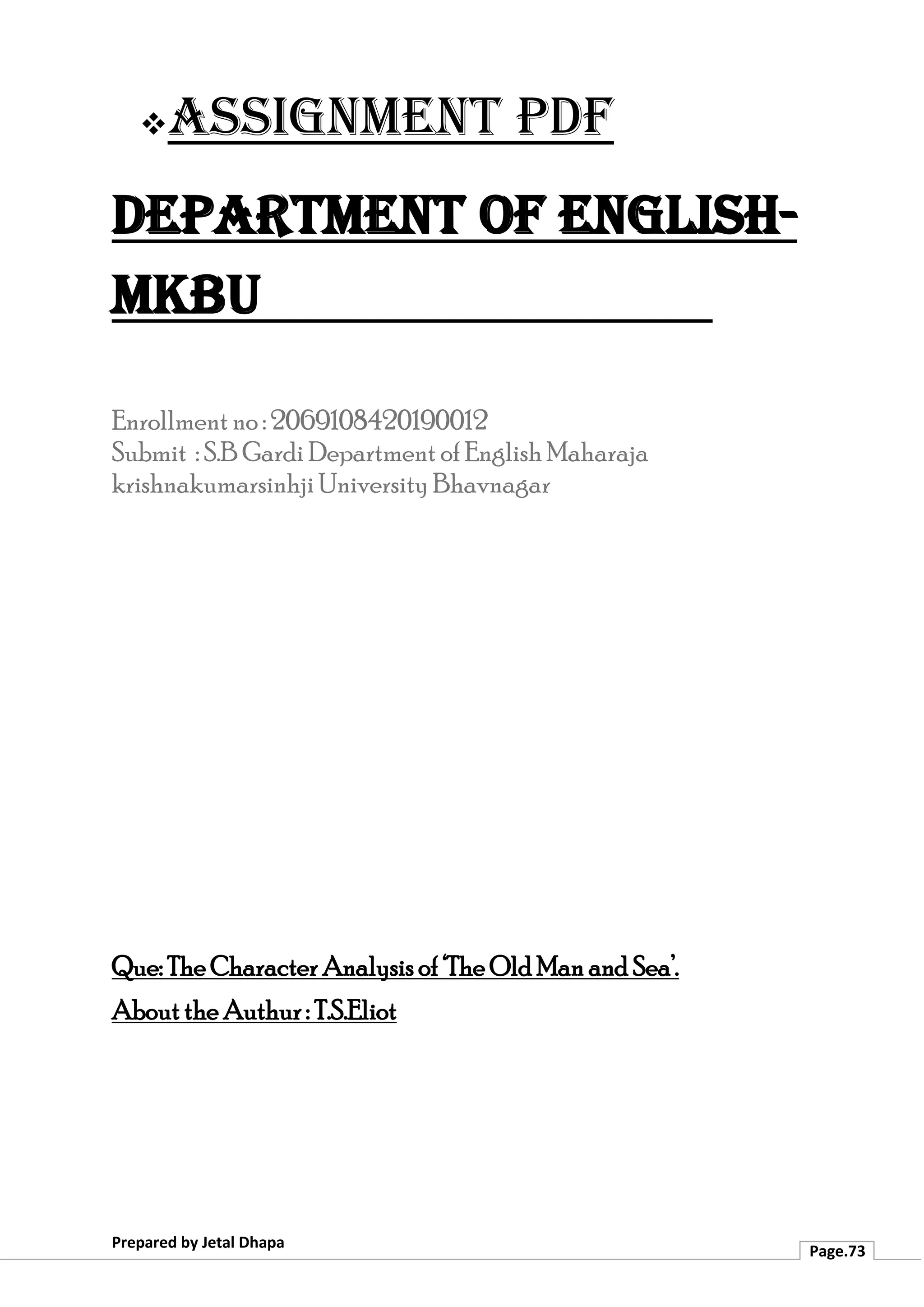 ❖Assignment PDF
Department of English-
MKBU
Prepared by Jetal Dhapa
Page.73
Enrollment no : 2069108420190012
Submit : S.B Gardi Department of English Maharaja
krishnakumarsinhji University Bhavnagar
Que: The Character Analysis of ‘The Old Man and Sea’.
About the Authur : T.S.Eliot
 