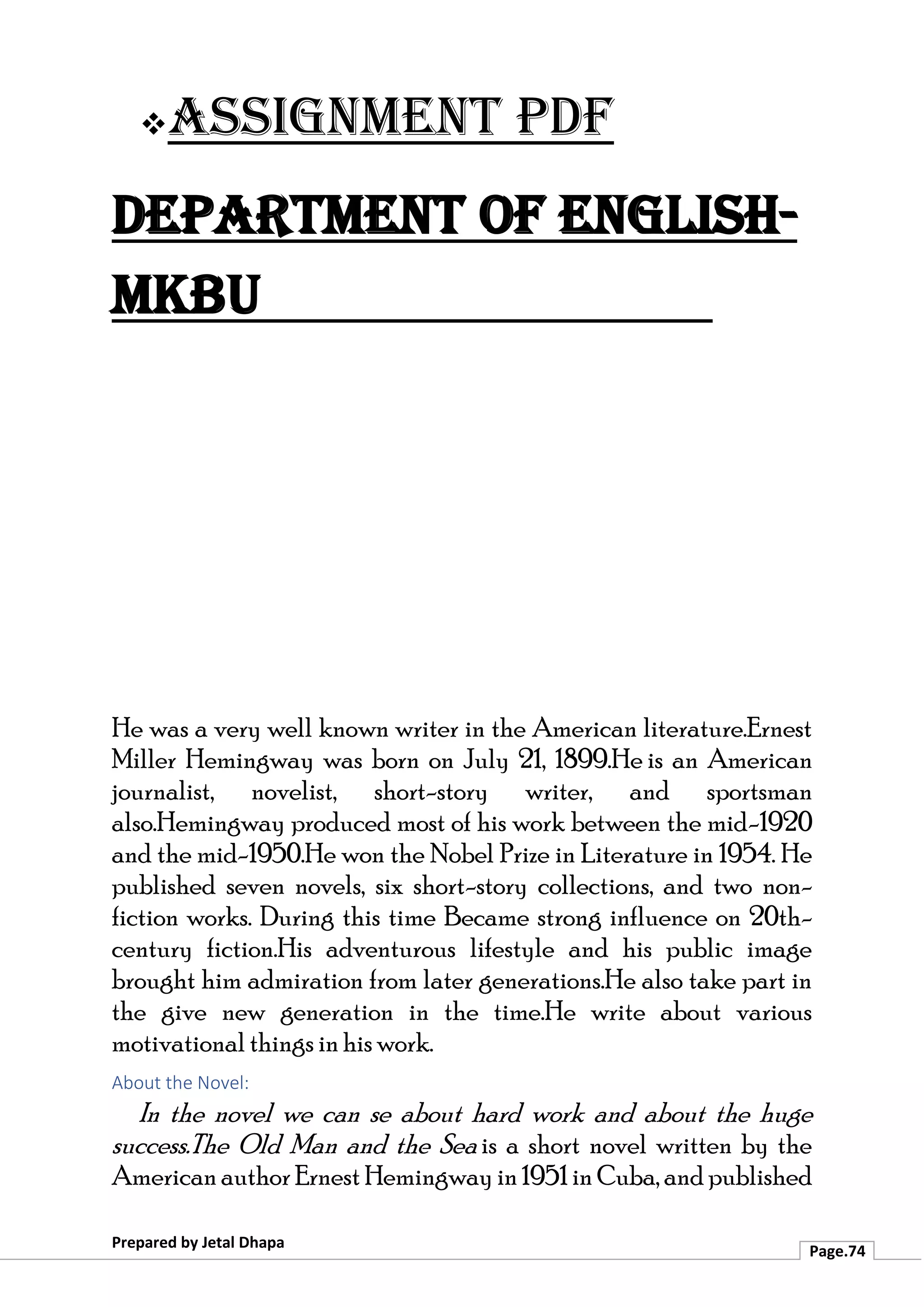 ❖Assignment PDF
Department of English-
MKBU
Prepared by Jetal Dhapa
Page.74
He was a very well known writer in the American literature.Ernest
Miller Hemingway was born on July 21, 1899.He is an American
journalist, novelist, short-story writer, and sportsman
also.Hemingway produced most of his work between the mid-1920
and the mid-1950.He won the Nobel Prize in Literature in 1954. He
published seven novels, six short-story collections, and two non-
fiction works. During this time Became strong influence on 20th-
century fiction.His adventurous lifestyle and his public image
brought him admiration from later generations.He also take part in
the give new generation in the time.He write about various
motivational things in his work.
About the Novel:
In the novel we can se about hard work and about the huge
success.The Old Man and the Sea is a short novel written by the
American author Ernest Hemingway in1951 in Cuba, and published
 