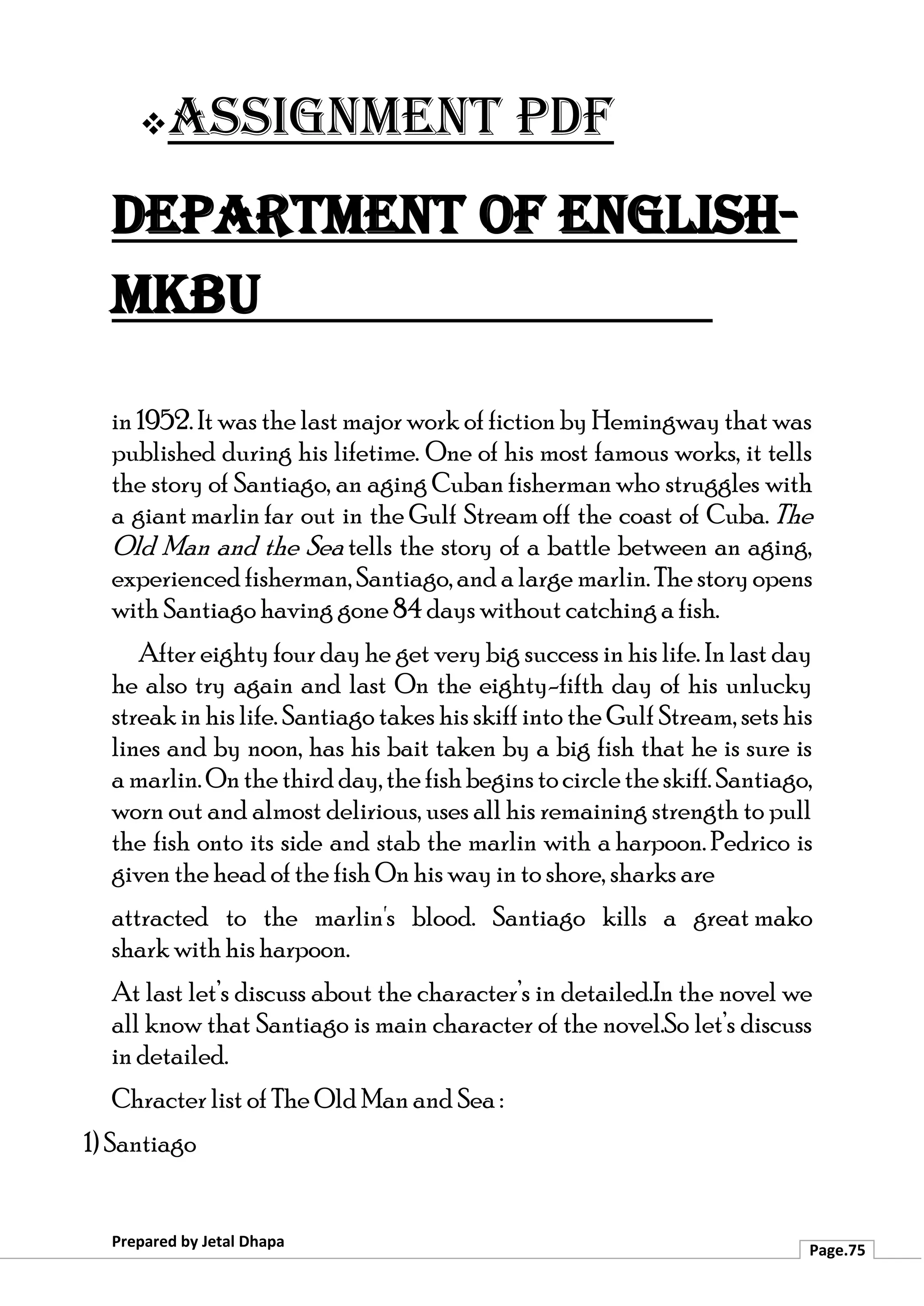 ❖Assignment PDF
Department of English-
MKBU
Prepared by Jetal Dhapa
Page.75
in 1952. It was the last major work of fiction by Hemingway that was
published during his lifetime. One of his most famous works, it tells
the story of Santiago, an aging Cuban fisherman who struggles with
a giant marlin far out in the Gulf Stream off the coast of Cuba. The
Old Man and the Sea tells the story of a battle between an aging,
experiencedfisherman, Santiago, and a large marlin. The story opens
with Santiago having gone 84 days without catching a fish.
After eighty four day he get very big success in his life. In last day
he also try again and last On the eighty-fifth day of his unlucky
streak in his life. Santiago takes his skiff into the Gulf Stream, sets his
lines and by noon, has his bait taken by a big fish that he is sure is
a marlin.Onthethirdday,thefishbeginstocircletheskiff.Santiago,
worn out and almost delirious, uses all his remaining strength to pull
the fish onto its side and stab the marlin with a harpoon. Pedrico is
given the head of the fish On his way in to shore, sharks are
attracted to the marlin's blood. Santiago kills a great mako
shark with his harpoon.
At last let’s discuss about the character’s in detailed.In the novel we
all know that Santiago is main character of the novel.So let’s discuss
in detailed.
Chracter list of The Old Man and Sea :
1) Santiago
 