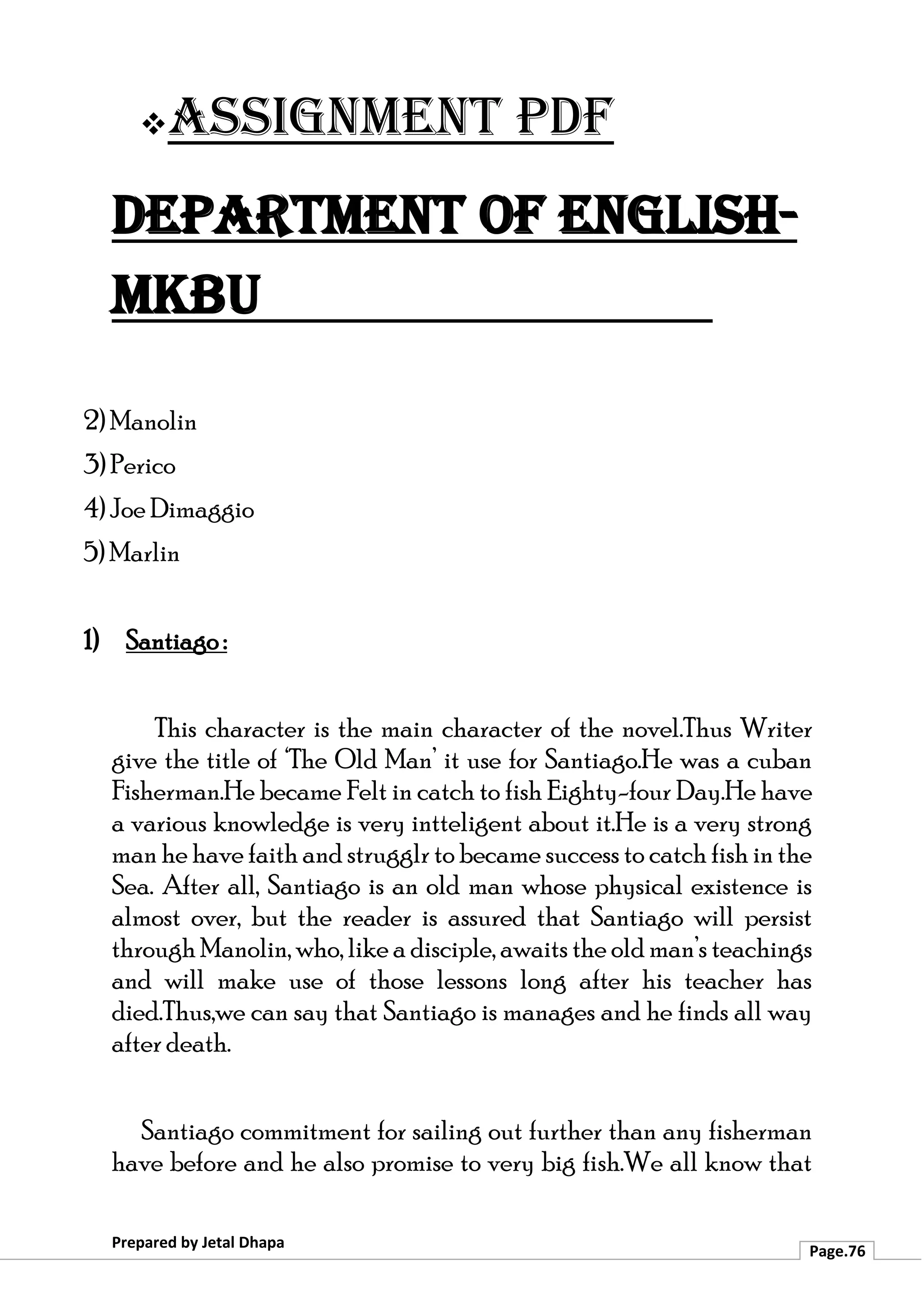 ❖Assignment PDF
Department of English-
MKBU
Prepared by Jetal Dhapa
Page.76
2) Manolin
3) Perico
4) Joe Dimaggio
5) Marlin
1) Santiago :
This character is the main character of the novel.Thus Writer
give the title of ‘The Old Man’ it use for Santiago.He was a cuban
Fisherman.He became Felt in catch to fish Eighty-four Day.He have
a various knowledge is very intteligent about it.He is a very strong
man he have faith and strugglr to became success to catch fish in the
Sea. After all, Santiago is an old man whose physical existence is
almost over, but the reader is assured that Santiago will persist
through Manolin, who, like a disciple, awaits the old man’s teachings
and will make use of those lessons long after his teacher has
died.Thus,we can say that Santiago is manages and he finds all way
after death.
Santiago commitment for sailing out further than any fisherman
have before and he also promise to very big fish.We all know that
 